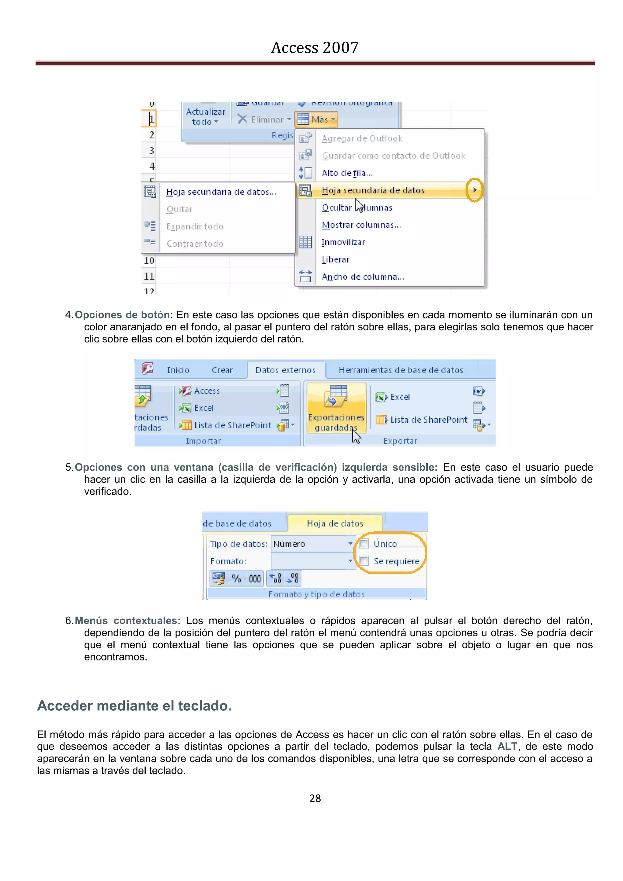 Access 2007




     4. Opciones de botón: En este caso las opciones que están disponibles en cada momento se iluminarán con un
         color anaranjado en el fondo, al pasar el puntero del ratón sobre ellas, para elegirlas solo tenemos que hacer
         clic sobre ellas con el botón izquierdo del ratón.




     5. Opciones con una ventana (casilla de verificación) izquierda sensible: En este caso el usuario puede
         hacer un clic en la casilla a la izquierda de la opción y activarla, una opción activada tiene un símbolo de
         verificado.




     6. Menús contextuales: Los menús contextuales o rápidos aparecen al pulsar el botón derecho del ratón,
         dependiendo de la posición del puntero del ratón el menú contendrá unas opciones u otras. Se podría decir
         que el menú contextual tiene las opciones que se pueden aplicar sobre el objeto o lugar en que nos
         encontramos.



Acceder mediante el teclado.
El método más rápido para acceder a las opciones de Access es hacer un clic con el ratón sobre ellas. En el caso de
que deseemos acceder a las distintas opciones a partir del teclado, podemos pulsar la tecla ALT, de este modo
aparecerán en la ventana sobre cada uno de los comandos disponibles, una letra que se corresponde con el acceso a
las mismas a través del teclado.

                                                         28
 