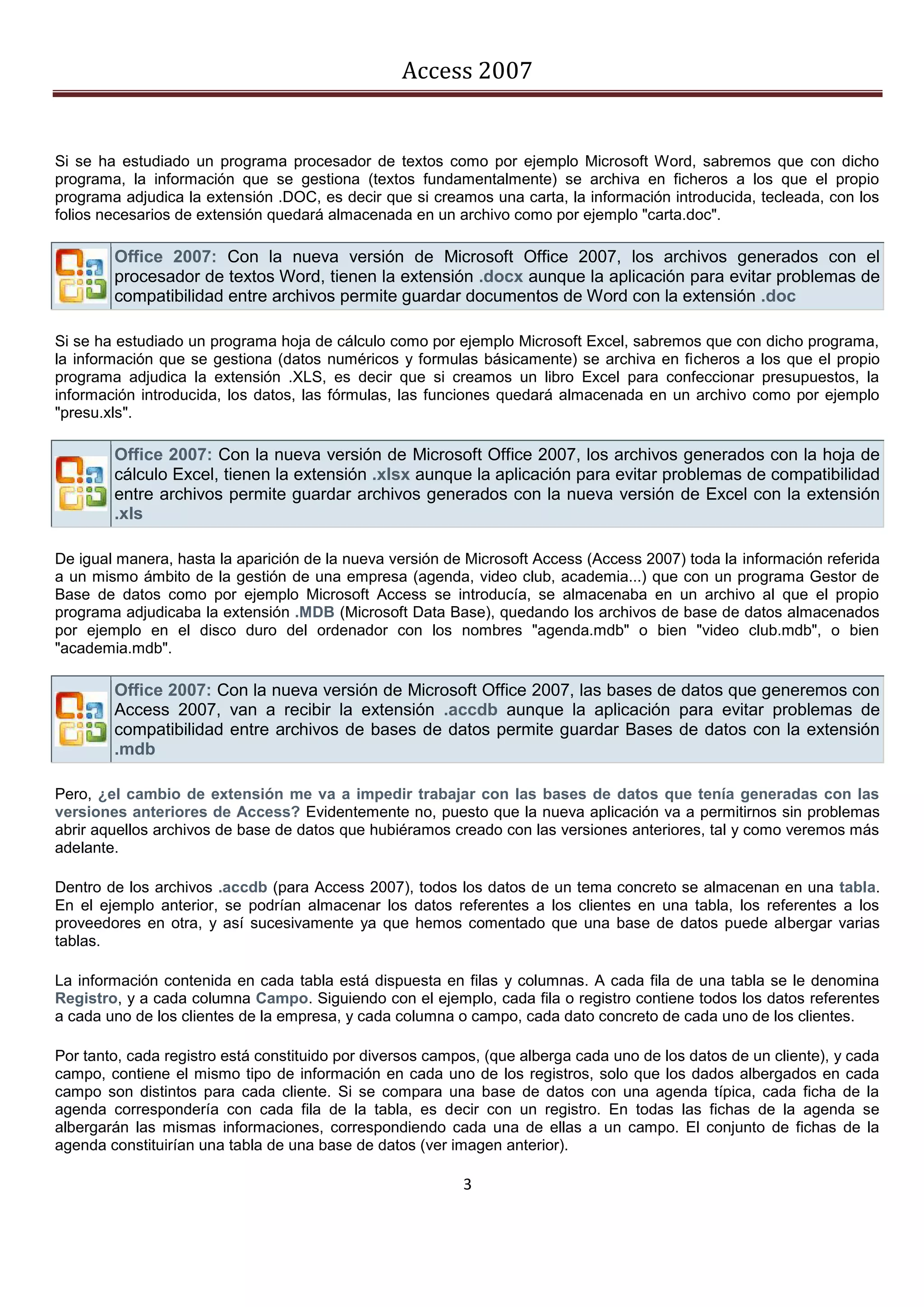 Access 2007


Si se ha estudiado un programa procesador de textos como por ejemplo Microsoft Word, sabremos que con dicho
programa, la información que se gestiona (textos fundamentalmente) se archiva en ficheros a los que el propio
programa adjudica la extensión .DOC, es decir que si creamos una carta, la información introducida, tecleada, con los
folios necesarios de extensión quedará almacenada en un archivo como por ejemplo "carta.doc".

        Office 2007: Con la nueva versión de Microsoft Office 2007, los archivos generados con el
        procesador de textos Word, tienen la extensión .docx aunque la aplicación para evitar problemas de
        compatibilidad entre archivos permite guardar documentos de Word con la extensión .doc

Si se ha estudiado un programa hoja de cálculo como por ejemplo Microsoft Excel, sabremos que con dicho programa,
la información que se gestiona (datos numéricos y formulas básicamente) se archiva en ficheros a los que el propio
programa adjudica la extensión .XLS, es decir que si creamos un libro Excel para confeccionar presupuestos, la
información introducida, los datos, las fórmulas, las funciones quedará almacenada en un archivo como por ejemplo
"presu.xls".

        Office 2007: Con la nueva versión de Microsoft Office 2007, los archivos generados con la hoja de
        cálculo Excel, tienen la extensión .xlsx aunque la aplicación para evitar problemas de compatibilidad
        entre archivos permite guardar archivos generados con la nueva versión de Excel con la extensión
        .xls

De igual manera, hasta la aparición de la nueva versión de Microsoft Access (Access 2007) toda la información referida
a un mismo ámbito de la gestión de una empresa (agenda, video club, academia...) que con un programa Gestor de
Base de datos como por ejemplo Microsoft Access se introducía, se almacenaba en un archivo al que el propio
programa adjudicaba la extensión .MDB (Microsoft Data Base), quedando los archivos de base de datos almacenados
por ejemplo en el disco duro del ordenador con los nombres "agenda.mdb" o bien "video club.mdb", o bien
"academia.mdb".

        Office 2007: Con la nueva versión de Microsoft Office 2007, las bases de datos que generemos con
        Access 2007, van a recibir la extensión .accdb aunque la aplicación para evitar problemas de
        compatibilidad entre archivos de bases de datos permite guardar Bases de datos con la extensión
        .mdb

Pero, ¿el cambio de extensión me va a impedir trabajar con las bases de datos que tenía generadas con las
versiones anteriores de Access? Evidentemente no, puesto que la nueva aplicación va a permitirnos sin problemas
abrir aquellos archivos de base de datos que hubiéramos creado con las versiones anteriores, tal y como veremos más
adelante.

Dentro de los archivos .accdb (para Access 2007), todos los datos de un tema concreto se almacenan en una tabla.
En el ejemplo anterior, se podrían almacenar los datos referentes a los clientes en una tabla, los referentes a los
proveedores en otra, y así sucesivamente ya que hemos comentado que una base de datos puede albergar varias
tablas.

La información contenida en cada tabla está dispuesta en filas y columnas. A cada fila de una tabla se le denomina
Registro, y a cada columna Campo. Siguiendo con el ejemplo, cada fila o registro contiene todos los datos referentes
a cada uno de los clientes de la empresa, y cada columna o campo, cada dato concreto de cada uno de los clientes.

Por tanto, cada registro está constituido por diversos campos, (que alberga cada uno de los datos de un cliente), y cada
campo, contiene el mismo tipo de información en cada uno de los registros, solo que los dados albergados en cada
campo son distintos para cada cliente. Si se compara una base de datos con una agenda típica, cada ficha de la
agenda correspondería con cada fila de la tabla, es decir con un registro. En todas las fichas de la agenda se
albergarán las mismas informaciones, correspondiendo cada una de ellas a un campo. El conjunto de fichas de la
agenda constituirían una tabla de una base de datos (ver imagen anterior).

                                                           3
 