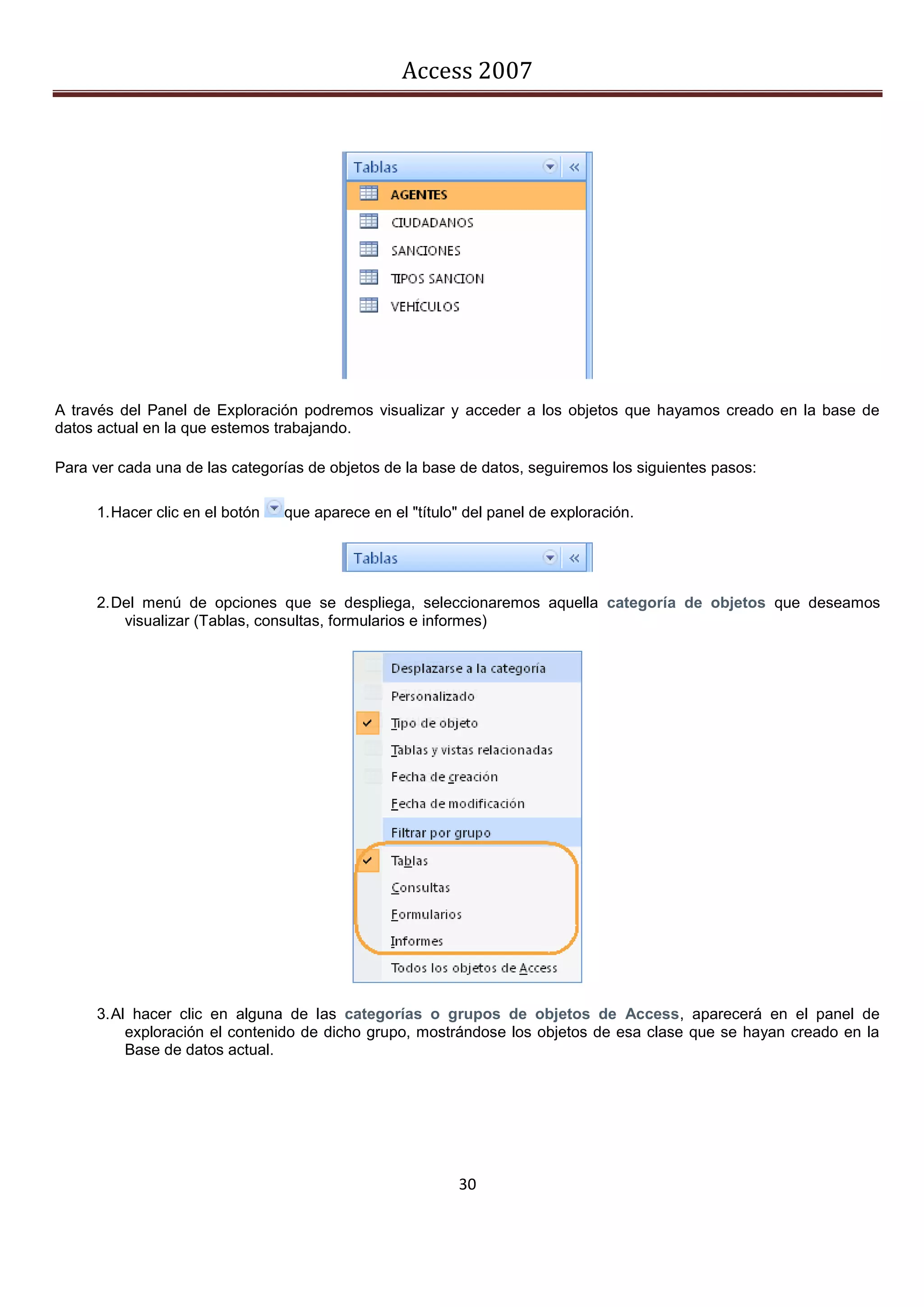 Access 2007




A través del Panel de Exploración podremos visualizar y acceder a los objetos que hayamos creado en la base de
datos actual en la que estemos trabajando.

Para ver cada una de las categorías de objetos de la base de datos, seguiremos los siguientes pasos:

     1. Hacer clic en el botón   que aparece en el "título" del panel de exploración.




     2. Del menú de opciones que se despliega, seleccionaremos aquella categoría de objetos que deseamos
         visualizar (Tablas, consultas, formularios e informes)




     3. Al hacer clic en alguna de las categorías o grupos de objetos de Access, aparecerá en el panel de
          exploración el contenido de dicho grupo, mostrándose los objetos de esa clase que se hayan creado en la
          Base de datos actual.




                                                          30
 