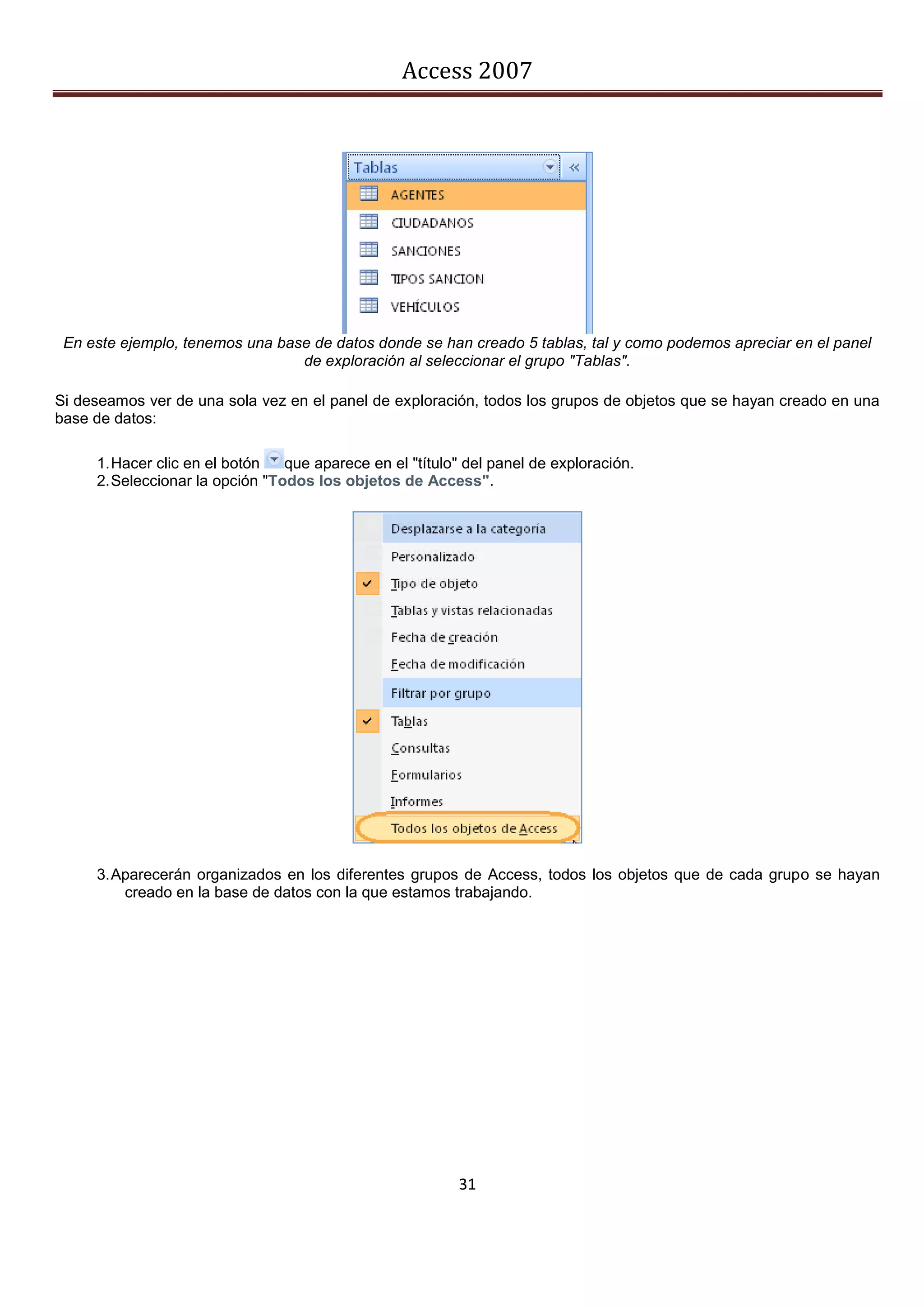 Access 2007




 En este ejemplo, tenemos una base de datos donde se han creado 5 tablas, tal y como podemos apreciar en el panel
                                 de exploración al seleccionar el grupo "Tablas".

Si deseamos ver de una sola vez en el panel de exploración, todos los grupos de objetos que se hayan creado en una
base de datos:

     1. Hacer clic en el botón   que aparece en el "título" del panel de exploración.
     2. Seleccionar la opción "Todos los objetos de Access".




     3. Aparecerán organizados en los diferentes grupos de Access, todos los objetos que de cada grupo se hayan
         creado en la base de datos con la que estamos trabajando.




                                                          31
 