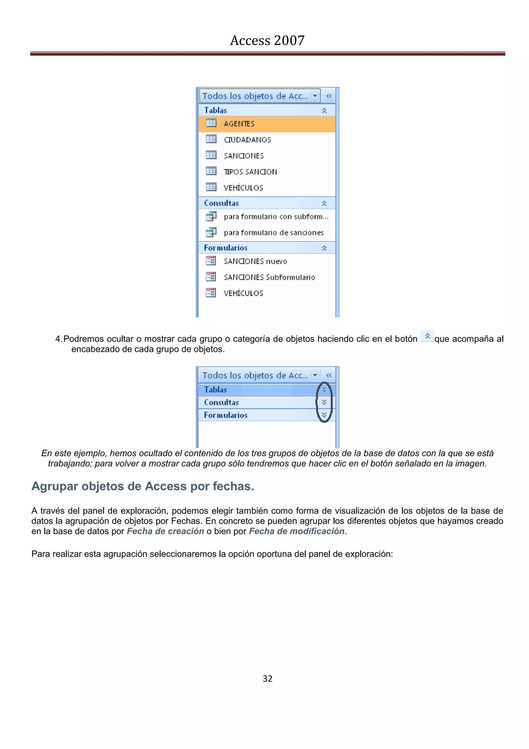 Access 2007




     4. Podremos ocultar o mostrar cada grupo o categoría de objetos haciendo clic en el botón      que acompaña al
         encabezado de cada grupo de objetos.




  En este ejemplo, hemos ocultado el contenido de los tres grupos de objetos de la base de datos con la que se está
   trabajando; para volver a mostrar cada grupo sólo tendremos que hacer clic en el botón señalado en la imagen.

Agrupar objetos de Access por fechas.
A través del panel de exploración, podemos elegir también como forma de visualización de los objetos de la base de
datos la agrupación de objetos por Fechas. En concreto se pueden agrupar los diferentes objetos que hayamos creado
en la base de datos por Fecha de creación o bien por Fecha de modificación.

Para realizar esta agrupación seleccionaremos la opción oportuna del panel de exploración:




                                                         32
 