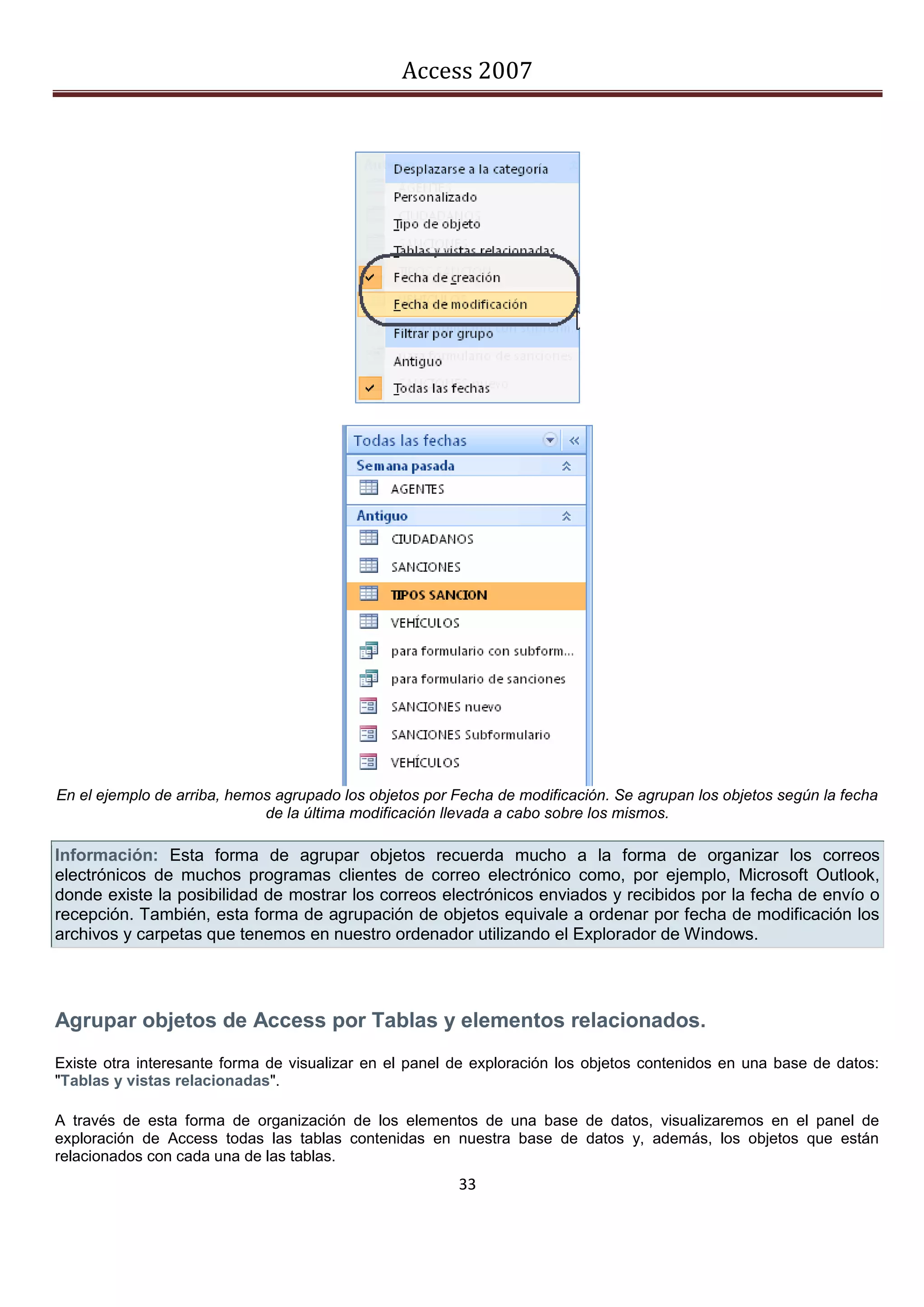 Access 2007




En el ejemplo de arriba, hemos agrupado los objetos por Fecha de modificación. Se agrupan los objetos según la fecha
                             de la última modificación llevada a cabo sobre los mismos.

Información: Esta forma de agrupar objetos recuerda mucho a la forma de organizar los correos
electrónicos de muchos programas clientes de correo electrónico como, por ejemplo, Microsoft Outlook,
donde existe la posibilidad de mostrar los correos electrónicos enviados y recibidos por la fecha de envío o
recepción. También, esta forma de agrupación de objetos equivale a ordenar por fecha de modificación los
archivos y carpetas que tenemos en nuestro ordenador utilizando el Explorador de Windows.




Agrupar objetos de Access por Tablas y elementos relacionados.
Existe otra interesante forma de visualizar en el panel de exploración los objetos contenidos en una base de datos:
"Tablas y vistas relacionadas".

A través de esta forma de organización de los elementos de una base de datos, visualizaremos en el panel de
exploración de Access todas las tablas contenidas en nuestra base de datos y, además, los objetos que están
relacionados con cada una de las tablas.
                                                        33
 