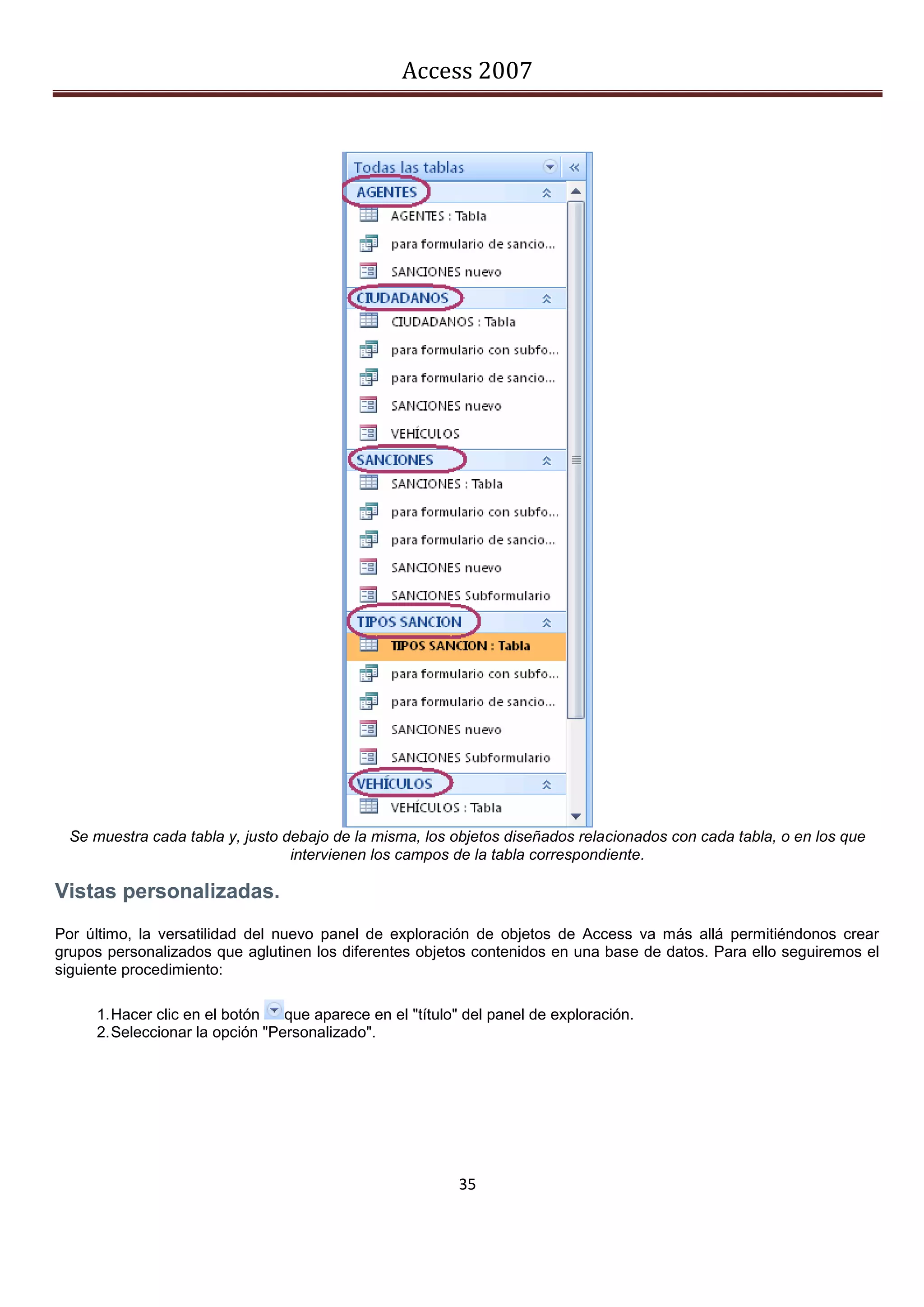 Access 2007




  Se muestra cada tabla y, justo debajo de la misma, los objetos diseñados relacionados con cada tabla, o en los que
                                  intervienen los campos de la tabla correspondiente.

Vistas personalizadas.
Por último, la versatilidad del nuevo panel de exploración de objetos de Access va más allá permitiéndonos crear
grupos personalizados que aglutinen los diferentes objetos contenidos en una base de datos. Para ello seguiremos el
siguiente procedimiento:

     1. Hacer clic en el botón   que aparece en el "título" del panel de exploración.
     2. Seleccionar la opción "Personalizado".




                                                          35
 