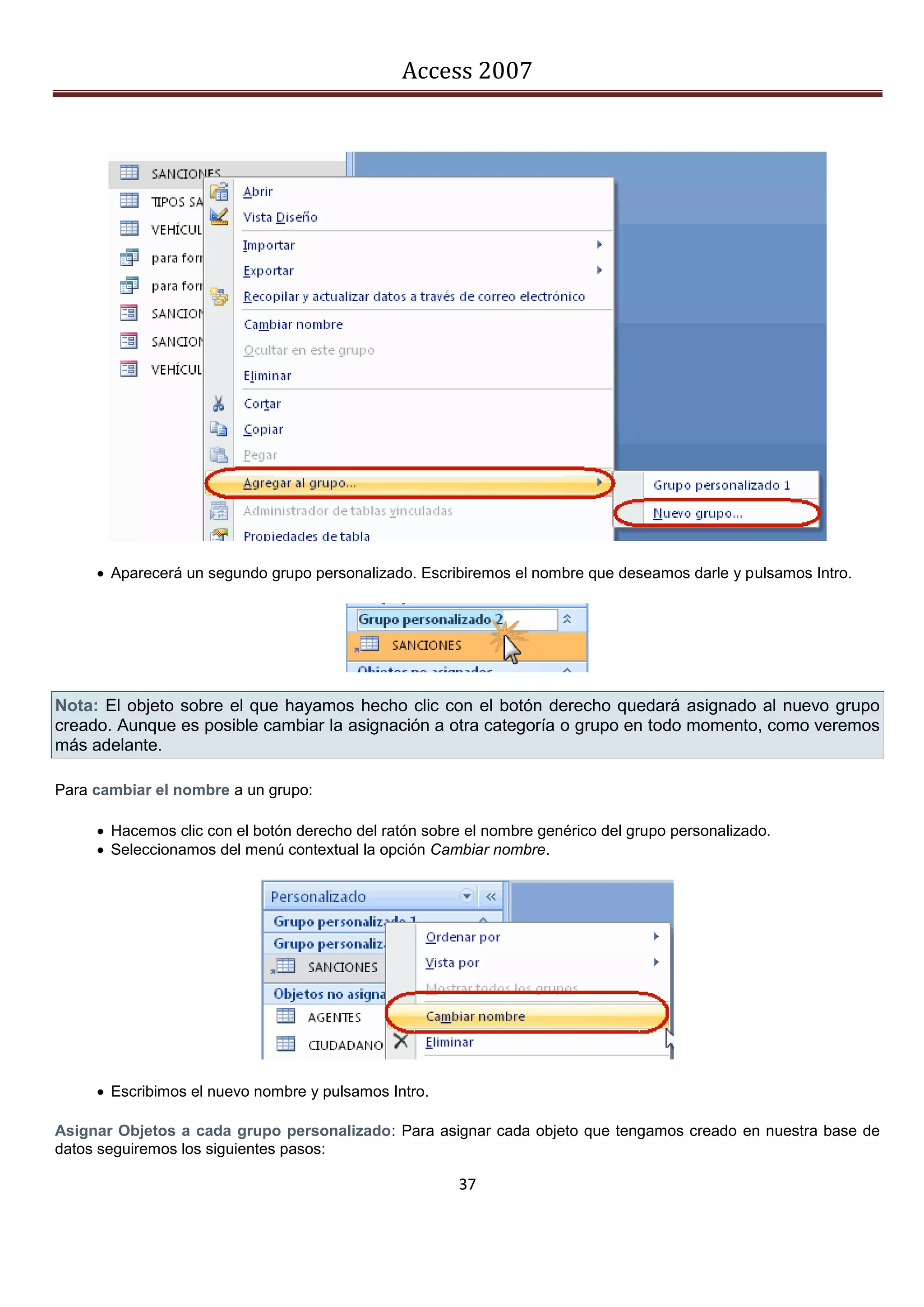 Access 2007




      Aparecerá un segundo grupo personalizado. Escribiremos el nombre que deseamos darle y pulsamos Intro.




Nota: El objeto sobre el que hayamos hecho clic con el botón derecho quedará asignado al nuevo grupo
creado. Aunque es posible cambiar la asignación a otra categoría o grupo en todo momento, como veremos
más adelante.

Para cambiar el nombre a un grupo:

      Hacemos clic con el botón derecho del ratón sobre el nombre genérico del grupo personalizado.
      Seleccionamos del menú contextual la opción Cambiar nombre.




      Escribimos el nuevo nombre y pulsamos Intro.

Asignar Objetos a cada grupo personalizado: Para asignar cada objeto que tengamos creado en nuestra base de
datos seguiremos los siguientes pasos:

                                                        37
 
