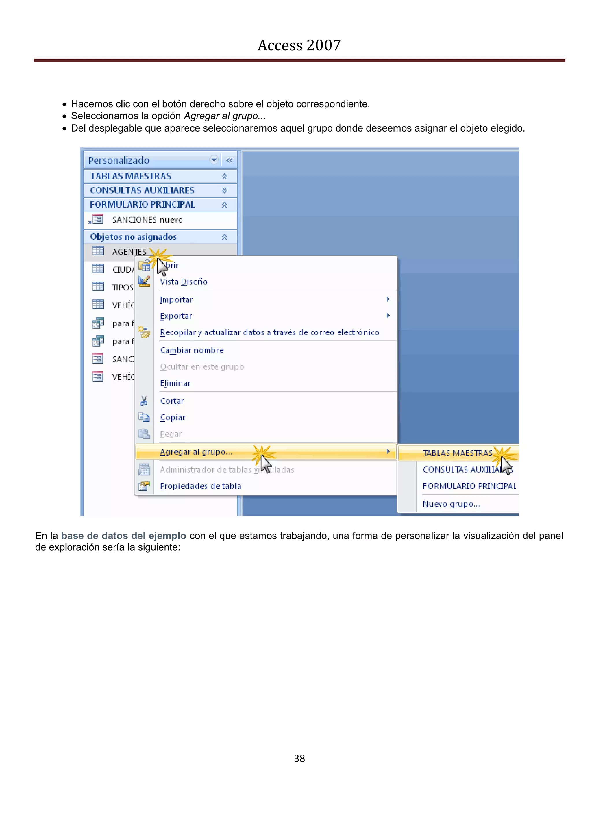 Access 2007


      Hacemos clic con el botón derecho sobre el objeto correspondiente.
      Seleccionamos la opción Agregar al grupo...
      Del desplegable que aparece seleccionaremos aquel grupo donde deseemos asignar el objeto elegido.




En la base de datos del ejemplo con el que estamos trabajando, una forma de personalizar la visualización del panel
de exploración sería la siguiente:




                                                        38
 