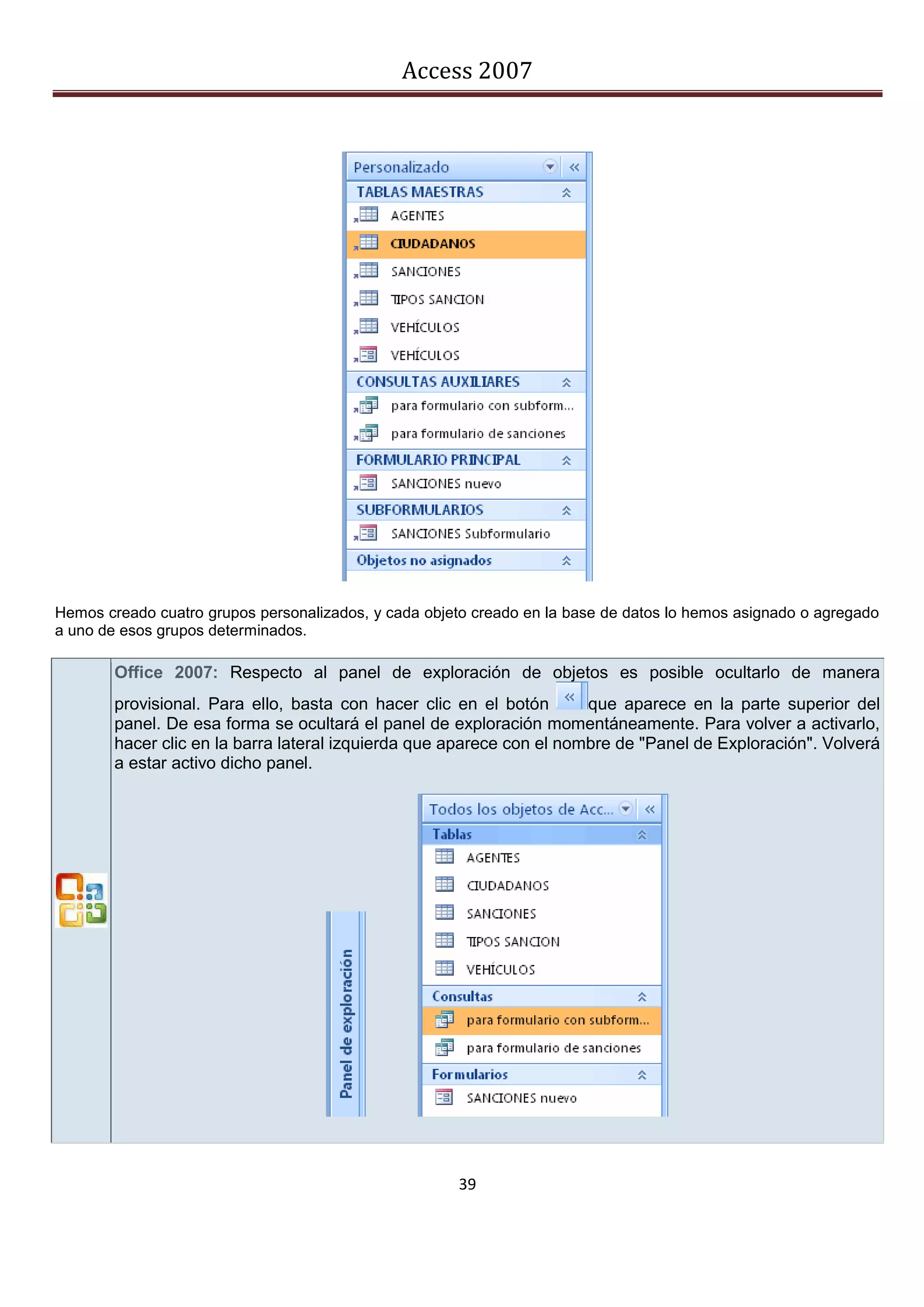 Access 2007




Hemos creado cuatro grupos personalizados, y cada objeto creado en la base de datos lo hemos asignado o agregado
a uno de esos grupos determinados.

        Office 2007: Respecto al panel de exploración de objetos es posible ocultarlo de manera
        provisional. Para ello, basta con hacer clic en el botón       que aparece en la parte superior del
        panel. De esa forma se ocultará el panel de exploración momentáneamente. Para volver a activarlo,
        hacer clic en la barra lateral izquierda que aparece con el nombre de "Panel de Exploración". Volverá
        a estar activo dicho panel.




                                                      39
 