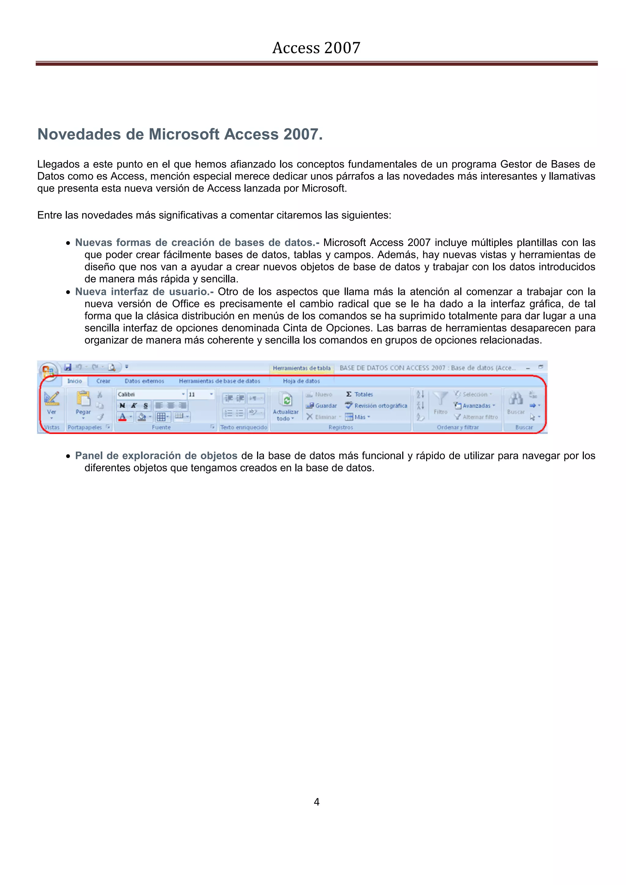 Access 2007




Novedades de Microsoft Access 2007.
Llegados a este punto en el que hemos afianzado los conceptos fundamentales de un programa Gestor de Bases de
Datos como es Access, mención especial merece dedicar unos párrafos a las novedades más interesantes y llamativas
que presenta esta nueva versión de Access lanzada por Microsoft.

Entre las novedades más significativas a comentar citaremos las siguientes:

       Nuevas formas de creación de bases de datos.- Microsoft Access 2007 incluye múltiples plantillas con las
         que poder crear fácilmente bases de datos, tablas y campos. Además, hay nuevas vistas y herramientas de
         diseño que nos van a ayudar a crear nuevos objetos de base de datos y trabajar con los datos introducidos
         de manera más rápida y sencilla.
       Nueva interfaz de usuario.- Otro de los aspectos que llama más la atención al comenzar a trabajar con la
         nueva versión de Office es precisamente el cambio radical que se le ha dado a la interfaz gráfica, de tal
         forma que la clásica distribución en menús de los comandos se ha suprimido totalmente para dar lugar a una
         sencilla interfaz de opciones denominada Cinta de Opciones. Las barras de herramientas desaparecen para
         organizar de manera más coherente y sencilla los comandos en grupos de opciones relacionadas.




       Panel de exploración de objetos de la base de datos más funcional y rápido de utilizar para navegar por los
         diferentes objetos que tengamos creados en la base de datos.




                                                          4
 