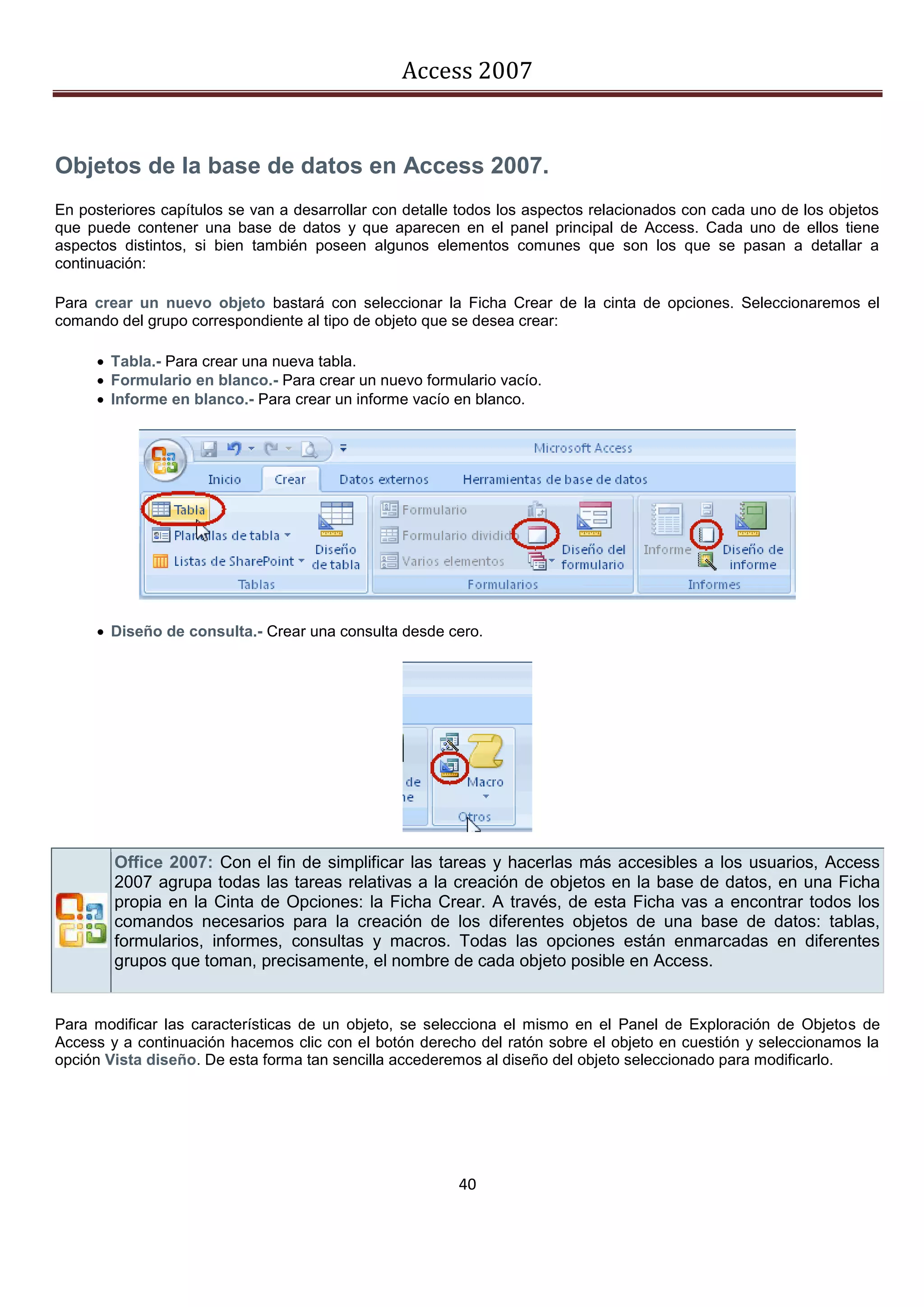 Access 2007


Objetos de la base de datos en Access 2007.
En posteriores capítulos se van a desarrollar con detalle todos los aspectos relacionados con cada uno de los objetos
que puede contener una base de datos y que aparecen en el panel principal de Access. Cada uno de ellos tiene
aspectos distintos, si bien también poseen algunos elementos comunes que son los que se pasan a detallar a
continuación:

Para crear un nuevo objeto bastará con seleccionar la Ficha Crear de la cinta de opciones. Seleccionaremos el
comando del grupo correspondiente al tipo de objeto que se desea crear:

      Tabla.- Para crear una nueva tabla.
      Formulario en blanco.- Para crear un nuevo formulario vacío.
      Informe en blanco.- Para crear un informe vacío en blanco.




      Diseño de consulta.- Crear una consulta desde cero.




        Office 2007: Con el fin de simplificar las tareas y hacerlas más accesibles a los usuarios, Access
        2007 agrupa todas las tareas relativas a la creación de objetos en la base de datos, en una Ficha
        propia en la Cinta de Opciones: la Ficha Crear. A través, de esta Ficha vas a encontrar todos los
        comandos necesarios para la creación de los diferentes objetos de una base de datos: tablas,
        formularios, informes, consultas y macros. Todas las opciones están enmarcadas en diferentes
        grupos que toman, precisamente, el nombre de cada objeto posible en Access.


Para modificar las características de un objeto, se selecciona el mismo en el Panel de Exploración de Objetos de
Access y a continuación hacemos clic con el botón derecho del ratón sobre el objeto en cuestión y seleccionamos la
opción Vista diseño. De esta forma tan sencilla accederemos al diseño del objeto seleccionado para modificarlo.




                                                         40
 
