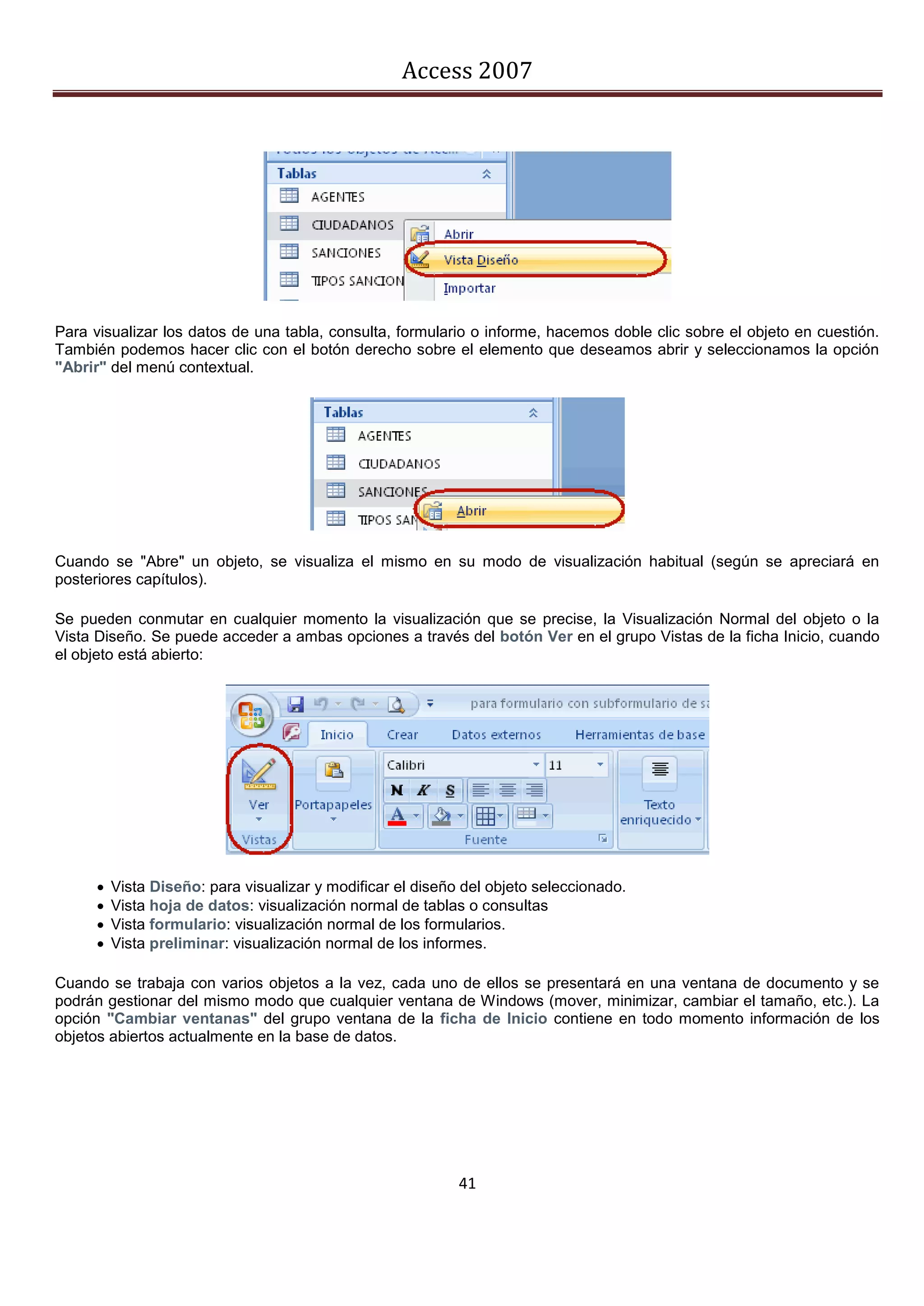 Access 2007




Para visualizar los datos de una tabla, consulta, formulario o informe, hacemos doble clic sobre el objeto en cuestión.
También podemos hacer clic con el botón derecho sobre el elemento que deseamos abrir y seleccionamos la opción
"Abrir" del menú contextual.




Cuando se "Abre" un objeto, se visualiza el mismo en su modo de visualización habitual (según se apreciará en
posteriores capítulos).

Se pueden conmutar en cualquier momento la visualización que se precise, la Visualización Normal del objeto o la
Vista Diseño. Se puede acceder a ambas opciones a través del botón Ver en el grupo Vistas de la ficha Inicio, cuando
el objeto está abierto:




         Vista Diseño: para visualizar y modificar el diseño del objeto seleccionado.
         Vista hoja de datos: visualización normal de tablas o consultas
         Vista formulario: visualización normal de los formularios.
         Vista preliminar: visualización normal de los informes.

Cuando se trabaja con varios objetos a la vez, cada uno de ellos se presentará en una ventana de documento y se
podrán gestionar del mismo modo que cualquier ventana de Windows (mover, minimizar, cambiar el tamaño, etc.). La
opción "Cambiar ventanas" del grupo ventana de la ficha de Inicio contiene en todo momento información de los
objetos abiertos actualmente en la base de datos.




                                                             41
 