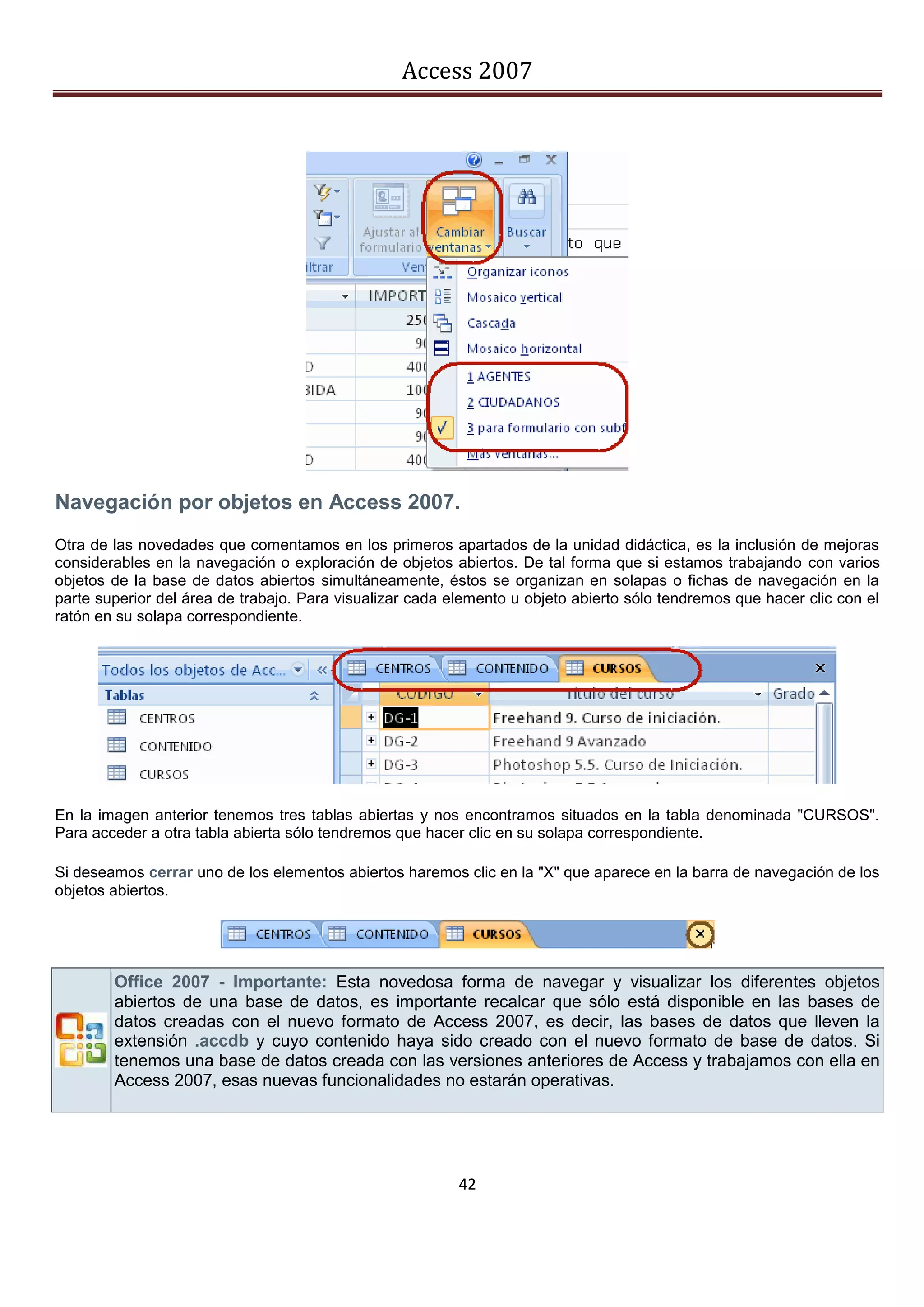 Access 2007




Navegación por objetos en Access 2007.
Otra de las novedades que comentamos en los primeros apartados de la unidad didáctica, es la inclusión de mejoras
considerables en la navegación o exploración de objetos abiertos. De tal forma que si estamos trabajando con varios
objetos de la base de datos abiertos simultáneamente, éstos se organizan en solapas o fichas de navegación en la
parte superior del área de trabajo. Para visualizar cada elemento u objeto abierto sólo tendremos que hacer clic con el
ratón en su solapa correspondiente.




En la imagen anterior tenemos tres tablas abiertas y nos encontramos situados en la tabla denominada "CURSOS".
Para acceder a otra tabla abierta sólo tendremos que hacer clic en su solapa correspondiente.

Si deseamos cerrar uno de los elementos abiertos haremos clic en la "X" que aparece en la barra de navegación de los
objetos abiertos.




        Office 2007 - Importante: Esta novedosa forma de navegar y visualizar los diferentes objetos
        abiertos de una base de datos, es importante recalcar que sólo está disponible en las bases de
        datos creadas con el nuevo formato de Access 2007, es decir, las bases de datos que lleven la
        extensión .accdb y cuyo contenido haya sido creado con el nuevo formato de base de datos. Si
        tenemos una base de datos creada con las versiones anteriores de Access y trabajamos con ella en
        Access 2007, esas nuevas funcionalidades no estarán operativas.




                                                          42
 