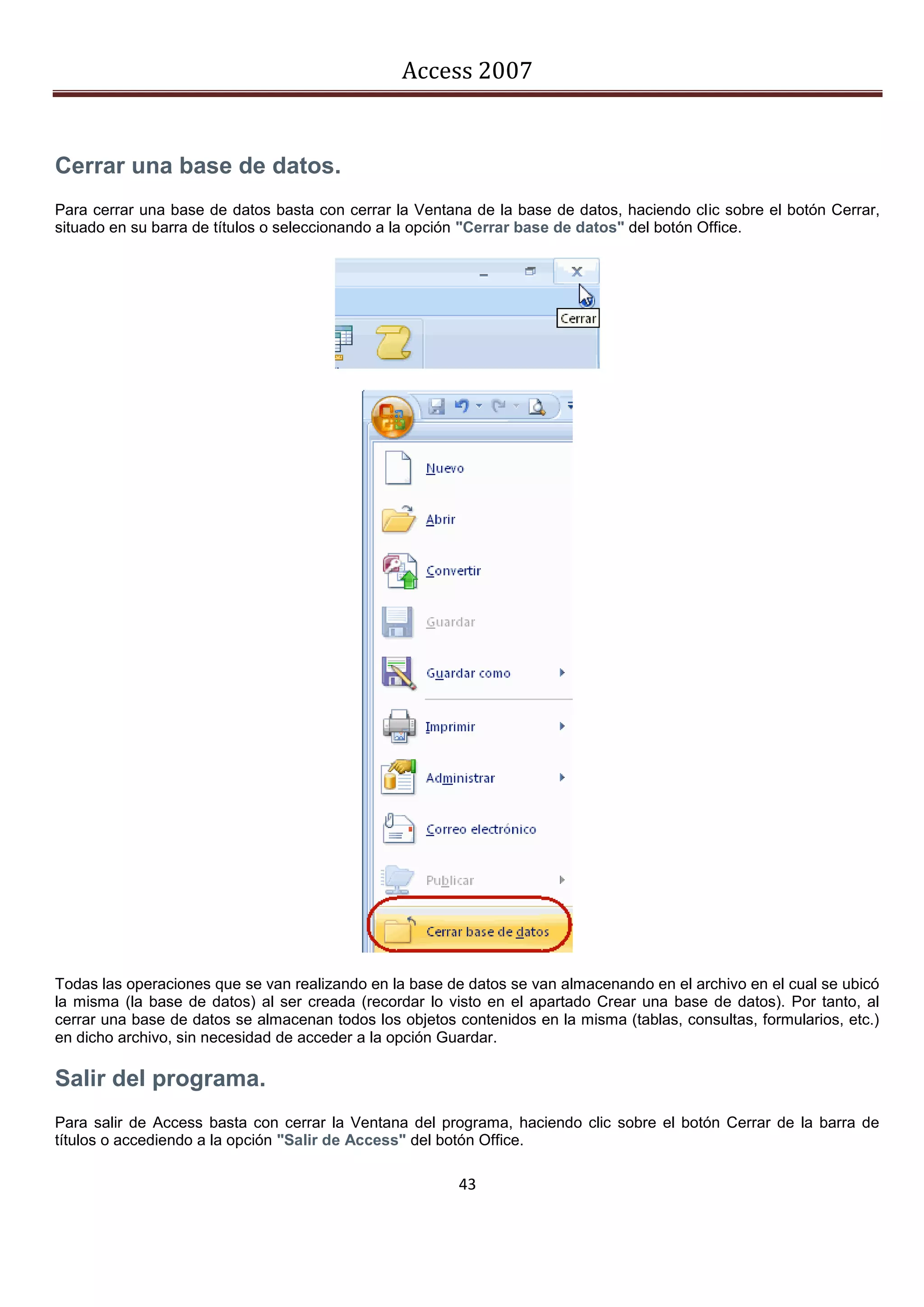 Access 2007


Cerrar una base de datos.
Para cerrar una base de datos basta con cerrar la Ventana de la base de datos, haciendo clic sobre el botón Cerrar,
situado en su barra de títulos o seleccionando a la opción "Cerrar base de datos" del botón Office.




Todas las operaciones que se van realizando en la base de datos se van almacenando en el archivo en el cual se ubicó
la misma (la base de datos) al ser creada (recordar lo visto en el apartado Crear una base de datos). Por tanto, al
cerrar una base de datos se almacenan todos los objetos contenidos en la misma (tablas, consultas, formularios, etc.)
en dicho archivo, sin necesidad de acceder a la opción Guardar.

Salir del programa.
Para salir de Access basta con cerrar la Ventana del programa, haciendo clic sobre el botón Cerrar de la barra de
títulos o accediendo a la opción "Salir de Access" del botón Office.

                                                         43
 