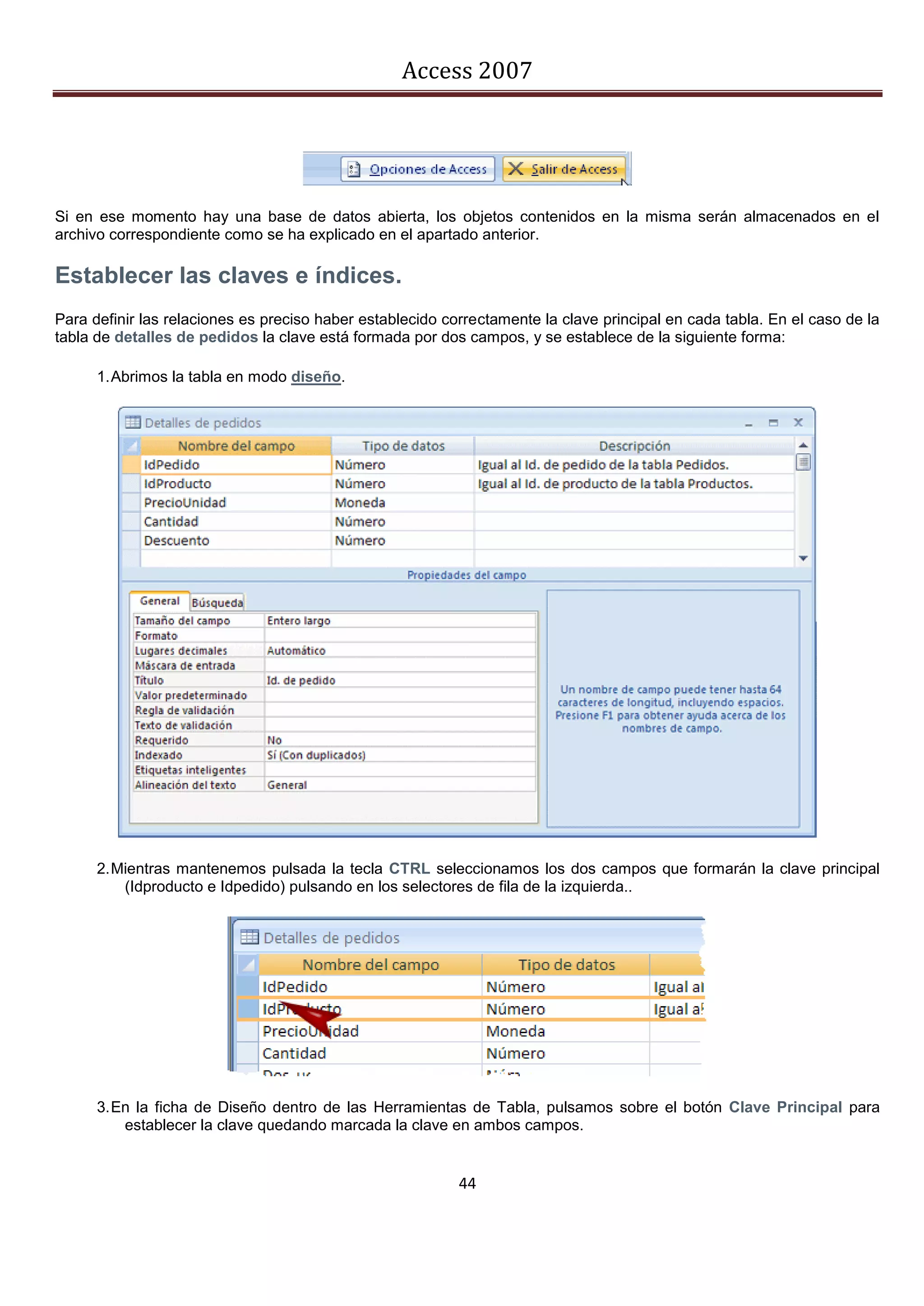 Access 2007




Si en ese momento hay una base de datos abierta, los objetos contenidos en la misma serán almacenados en el
archivo correspondiente como se ha explicado en el apartado anterior.

Establecer las claves e índices.
Para definir las relaciones es preciso haber establecido correctamente la clave principal en cada tabla. En el caso de la
tabla de detalles de pedidos la clave está formada por dos campos, y se establece de la siguiente forma:

      1. Abrimos la tabla en modo diseño.




      2. Mientras mantenemos pulsada la tecla CTRL seleccionamos los dos campos que formarán la clave principal
          (Idproducto e Idpedido) pulsando en los selectores de fila de la izquierda..




      3. En la ficha de Diseño dentro de las Herramientas de Tabla, pulsamos sobre el botón Clave Principal para
          establecer la clave quedando marcada la clave en ambos campos.


                                                           44
 