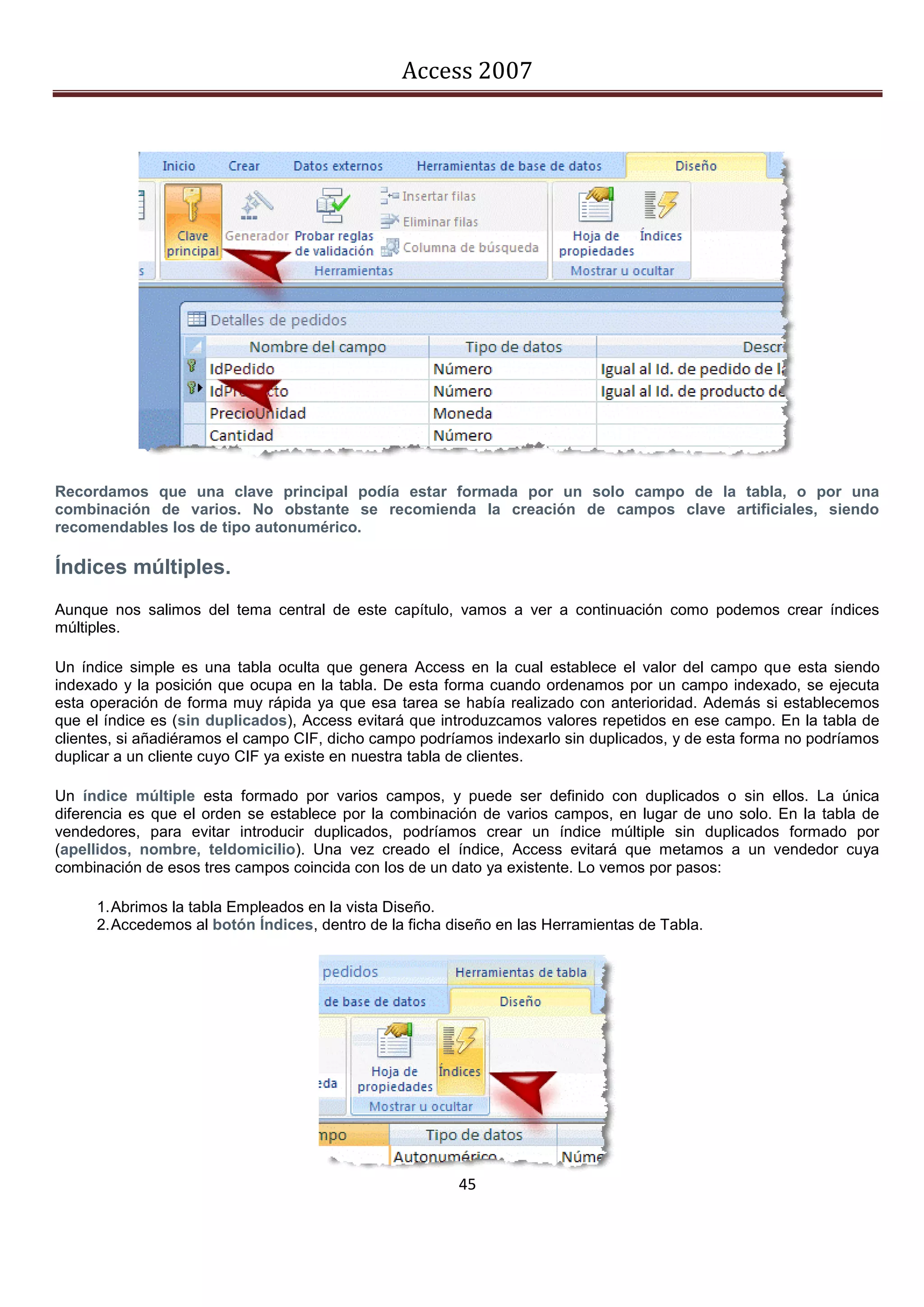 Access 2007




Recordamos que una clave principal podía estar formada por un solo campo de la tabla, o por una
combinación de varios. No obstante se recomienda la creación de campos clave artificiales, siendo
recomendables los de tipo autonumérico.

Índices múltiples.
Aunque nos salimos del tema central de este capítulo, vamos a ver a continuación como podemos crear índices
múltiples.

Un índice simple es una tabla oculta que genera Access en la cual establece el valor del campo que esta siendo
indexado y la posición que ocupa en la tabla. De esta forma cuando ordenamos por un campo indexado, se ejecuta
esta operación de forma muy rápida ya que esa tarea se había realizado con anterioridad. Además si establecemos
que el índice es (sin duplicados), Access evitará que introduzcamos valores repetidos en ese campo. En la tabla de
clientes, si añadiéramos el campo CIF, dicho campo podríamos indexarlo sin duplicados, y de esta forma no podríamos
duplicar a un cliente cuyo CIF ya existe en nuestra tabla de clientes.

Un índice múltiple esta formado por varios campos, y puede ser definido con duplicados o sin ellos. La única
diferencia es que el orden se establece por la combinación de varios campos, en lugar de uno solo. En la tabla de
vendedores, para evitar introducir duplicados, podríamos crear un índice múltiple sin duplicados formado por
(apellidos, nombre, teldomicilio). Una vez creado el índice, Access evitará que metamos a un vendedor cuya
combinación de esos tres campos coincida con los de un dato ya existente. Lo vemos por pasos:

     1. Abrimos la tabla Empleados en la vista Diseño.
     2. Accedemos al botón Índices, dentro de la ficha diseño en las Herramientas de Tabla.




                                                        45
 