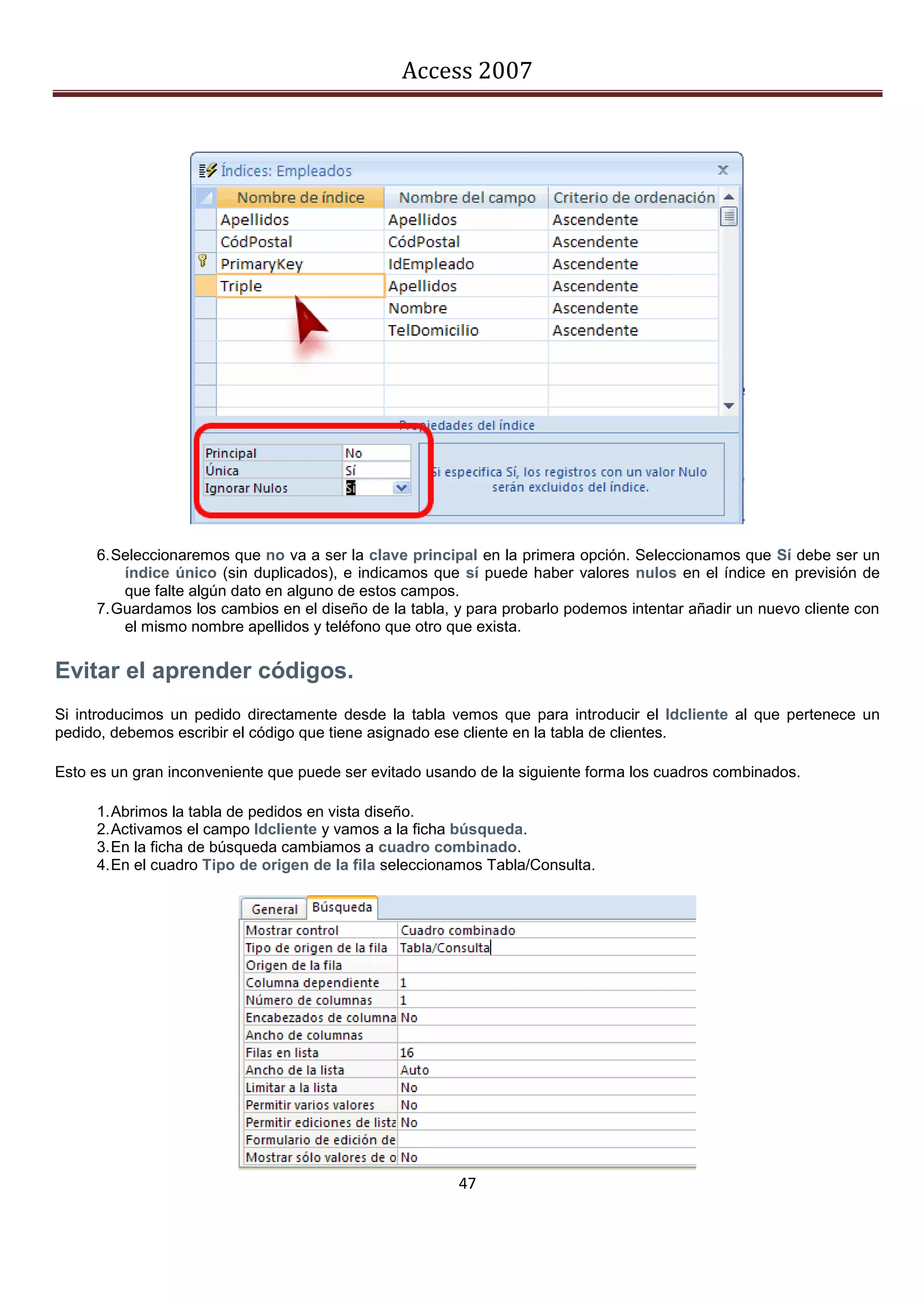 Access 2007




     6. Seleccionaremos que no va a ser la clave principal en la primera opción. Seleccionamos que Sí debe ser un
         índice único (sin duplicados), e indicamos que sí puede haber valores nulos en el índice en previsión de
         que falte algún dato en alguno de estos campos.
     7. Guardamos los cambios en el diseño de la tabla, y para probarlo podemos intentar añadir un nuevo cliente con
         el mismo nombre apellidos y teléfono que otro que exista.


Evitar el aprender códigos.
Si introducimos un pedido directamente desde la tabla vemos que para introducir el Idcliente al que pertenece un
pedido, debemos escribir el código que tiene asignado ese cliente en la tabla de clientes.

Esto es un gran inconveniente que puede ser evitado usando de la siguiente forma los cuadros combinados.

     1. Abrimos la tabla de pedidos en vista diseño.
     2. Activamos el campo Idcliente y vamos a la ficha búsqueda.
     3. En la ficha de búsqueda cambiamos a cuadro combinado.
     4. En el cuadro Tipo de origen de la fila seleccionamos Tabla/Consulta.




                                                        47
 
