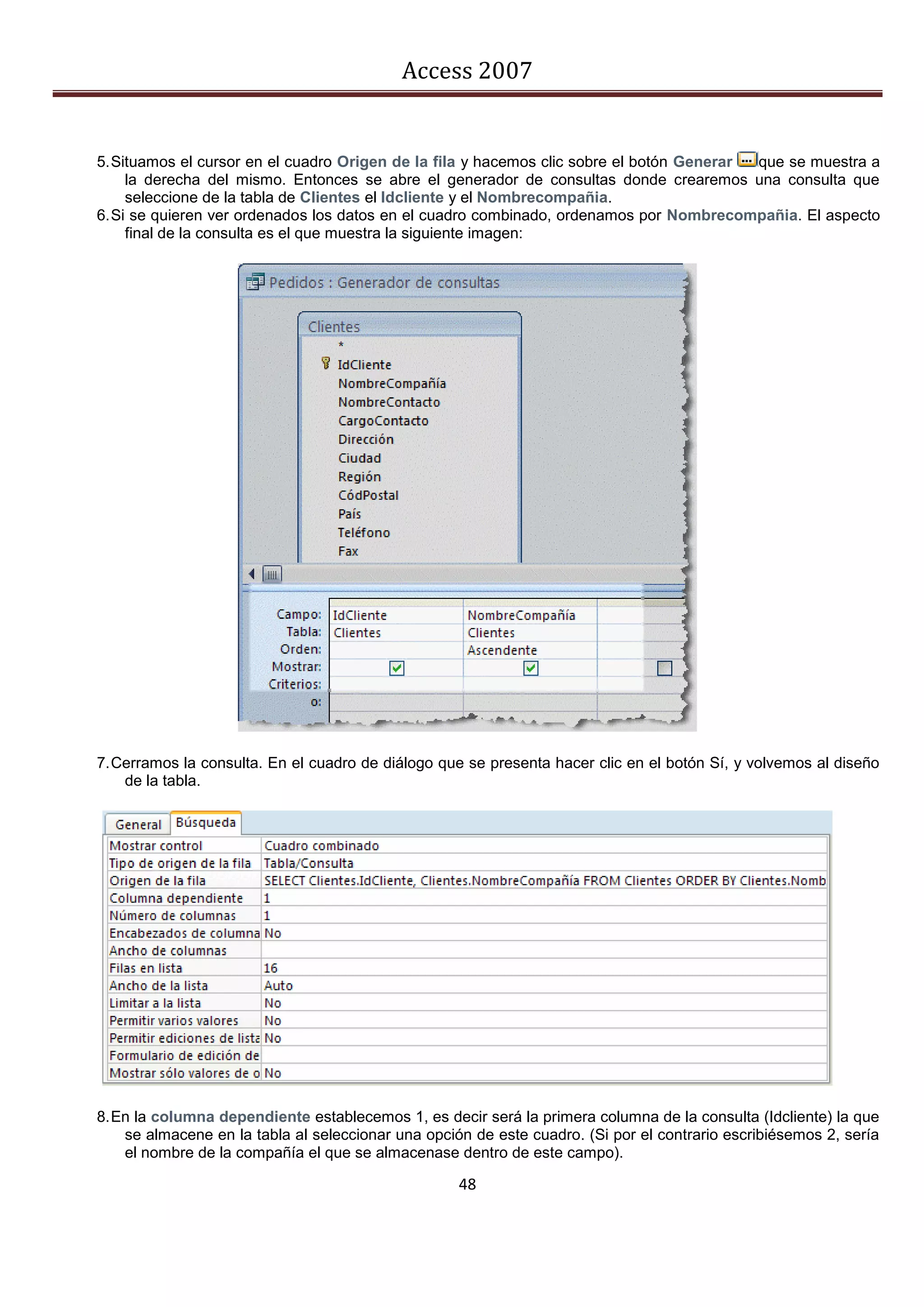 Access 2007


5. Situamos el cursor en el cuadro Origen de la fila y hacemos clic sobre el botón Generar que se muestra a
     la derecha del mismo. Entonces se abre el generador de consultas donde crearemos una consulta que
     seleccione de la tabla de Clientes el Idcliente y el Nombrecompañia.
6. Si se quieren ver ordenados los datos en el cuadro combinado, ordenamos por Nombrecompañia. El aspecto
     final de la consulta es el que muestra la siguiente imagen:




7. Cerramos la consulta. En el cuadro de diálogo que se presenta hacer clic en el botón Sí, y volvemos al diseño
    de la tabla.




8. En la columna dependiente establecemos 1, es decir será la primera columna de la consulta (Idcliente) la que
    se almacene en la tabla al seleccionar una opción de este cuadro. (Si por el contrario escribiésemos 2, sería
    el nombre de la compañía el que se almacenase dentro de este campo).

                                                    48
 