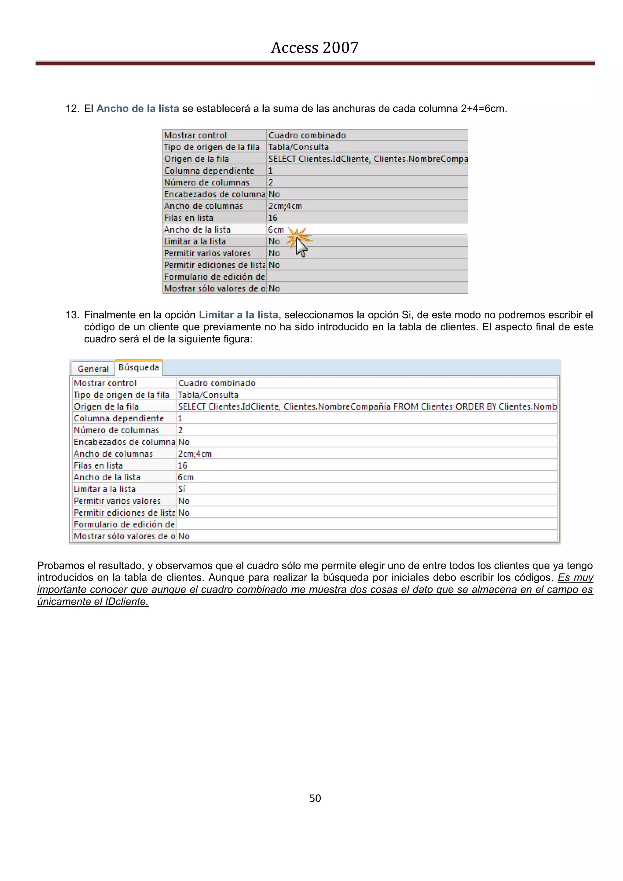 Access 2007


     12. El Ancho de la lista se establecerá a la suma de las anchuras de cada columna 2+4=6cm.




     13. Finalmente en la opción Limitar a la lista, seleccionamos la opción Si, de este modo no podremos escribir el
         código de un cliente que previamente no ha sido introducido en la tabla de clientes. El aspecto final de este
         cuadro será el de la siguiente figura:




Probamos el resultado, y observamos que el cuadro sólo me permite elegir uno de entre todos los clientes que ya tengo
introducidos en la tabla de clientes. Aunque para realizar la búsqueda por iniciales debo escribir los códigos. Es muy
importante conocer que aunque el cuadro combinado me muestra dos cosas el dato que se almacena en el campo es
únicamente el IDcliente.




                                                         50
 