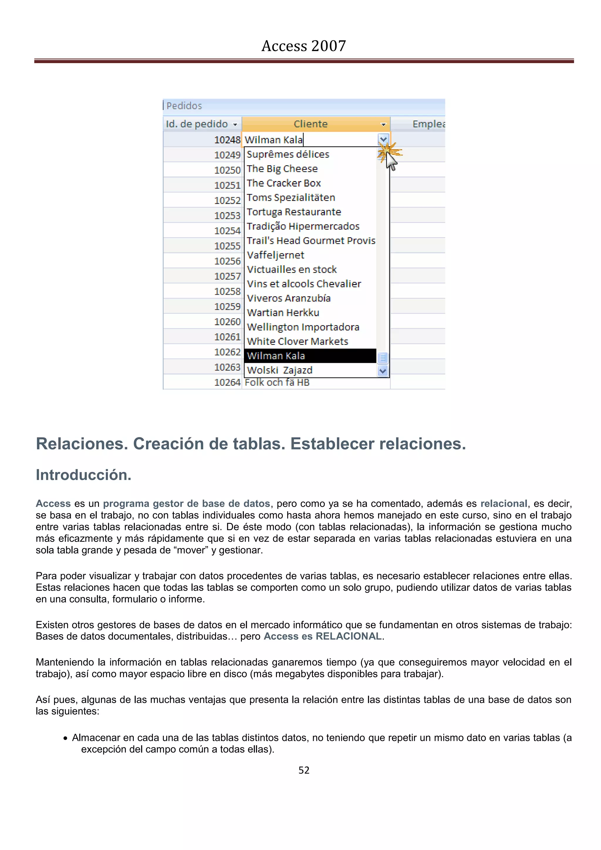 Access 2007




Relaciones. Creación de tablas. Establecer relaciones.
Introducción.
Access es un programa gestor de base de datos, pero como ya se ha comentado, además es relacional, es decir,
se basa en el trabajo, no con tablas individuales como hasta ahora hemos manejado en este curso, sino en el trabajo
entre varias tablas relacionadas entre si. De éste modo (con tablas relacionadas), la información se gestiona mucho
más eficazmente y más rápidamente que si en vez de estar separada en varias tablas relacionadas estuviera en una
sola tabla grande y pesada de “mover” y gestionar.

Para poder visualizar y trabajar con datos procedentes de varias tablas, es necesario establecer relaciones entre ellas.
Estas relaciones hacen que todas las tablas se comporten como un solo grupo, pudiendo utilizar datos de varias tablas
en una consulta, formulario o informe.

Existen otros gestores de bases de datos en el mercado informático que se fundamentan en otros sistemas de trabajo:
Bases de datos documentales, distribuidas… pero Access es RELACIONAL.

Manteniendo la información en tablas relacionadas ganaremos tiempo (ya que conseguiremos mayor velocidad en el
trabajo), así como mayor espacio libre en disco (más megabytes disponibles para trabajar).

Así pues, algunas de las muchas ventajas que presenta la relación entre las distintas tablas de una base de datos son
las siguientes:

       Almacenar en cada una de las tablas distintos datos, no teniendo que repetir un mismo dato en varias tablas (a
          excepción del campo común a todas ellas).

                                                          52
 