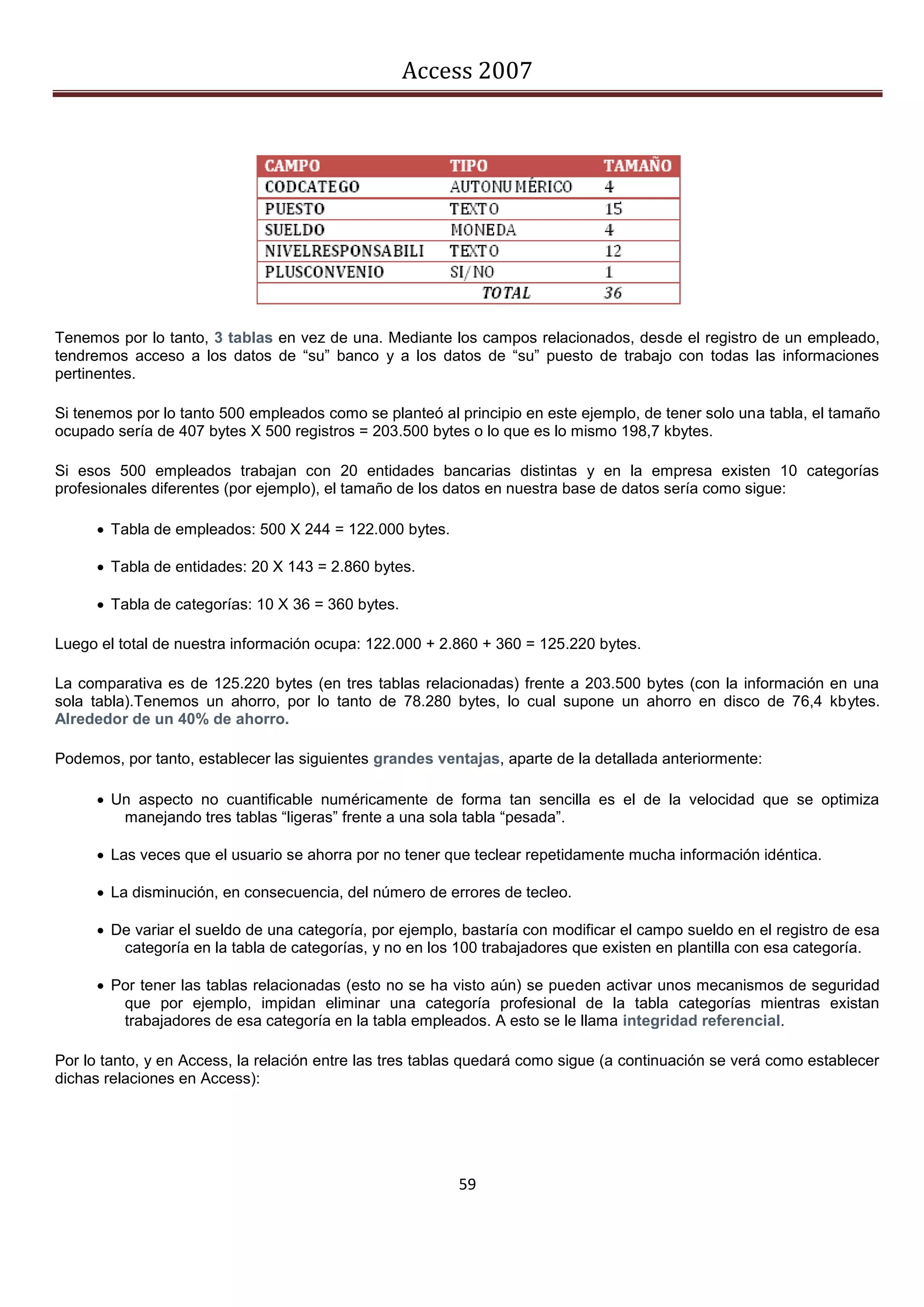 Access 2007




Tenemos por lo tanto, 3 tablas en vez de una. Mediante los campos relacionados, desde el registro de un empleado,
tendremos acceso a los datos de “su” banco y a los datos de “su” puesto de trabajo con todas las informaciones
pertinentes.

Si tenemos por lo tanto 500 empleados como se planteó al principio en este ejemplo, de tener solo una tabla, el tamaño
ocupado sería de 407 bytes X 500 registros = 203.500 bytes o lo que es lo mismo 198,7 kbytes.

Si esos 500 empleados trabajan con 20 entidades bancarias distintas y en la empresa existen 10 categorías
profesionales diferentes (por ejemplo), el tamaño de los datos en nuestra base de datos sería como sigue:

       Tabla de empleados: 500 X 244 = 122.000 bytes.

       Tabla de entidades: 20 X 143 = 2.860 bytes.

       Tabla de categorías: 10 X 36 = 360 bytes.

Luego el total de nuestra información ocupa: 122.000 + 2.860 + 360 = 125.220 bytes.

La comparativa es de 125.220 bytes (en tres tablas relacionadas) frente a 203.500 bytes (con la información en una
sola tabla).Tenemos un ahorro, por lo tanto de 78.280 bytes, lo cual supone un ahorro en disco de 76,4 kbytes.
Alrededor de un 40% de ahorro.

Podemos, por tanto, establecer las siguientes grandes ventajas, aparte de la detallada anteriormente:

       Un aspecto no cuantificable numéricamente de forma tan sencilla es el de la velocidad que se optimiza
         manejando tres tablas “ligeras” frente a una sola tabla “pesada”.

       Las veces que el usuario se ahorra por no tener que teclear repetidamente mucha información idéntica.

       La disminución, en consecuencia, del número de errores de tecleo.

       De variar el sueldo de una categoría, por ejemplo, bastaría con modificar el campo sueldo en el registro de esa
         categoría en la tabla de categorías, y no en los 100 trabajadores que existen en plantilla con esa categoría.

       Por tener las tablas relacionadas (esto no se ha visto aún) se pueden activar unos mecanismos de seguridad
         que por ejemplo, impidan eliminar una categoría profesional de la tabla categorías mientras existan
         trabajadores de esa categoría en la tabla empleados. A esto se le llama integridad referencial.

Por lo tanto, y en Access, la relación entre las tres tablas quedará como sigue (a continuación se verá como establecer
dichas relaciones en Access):




                                                          59
 