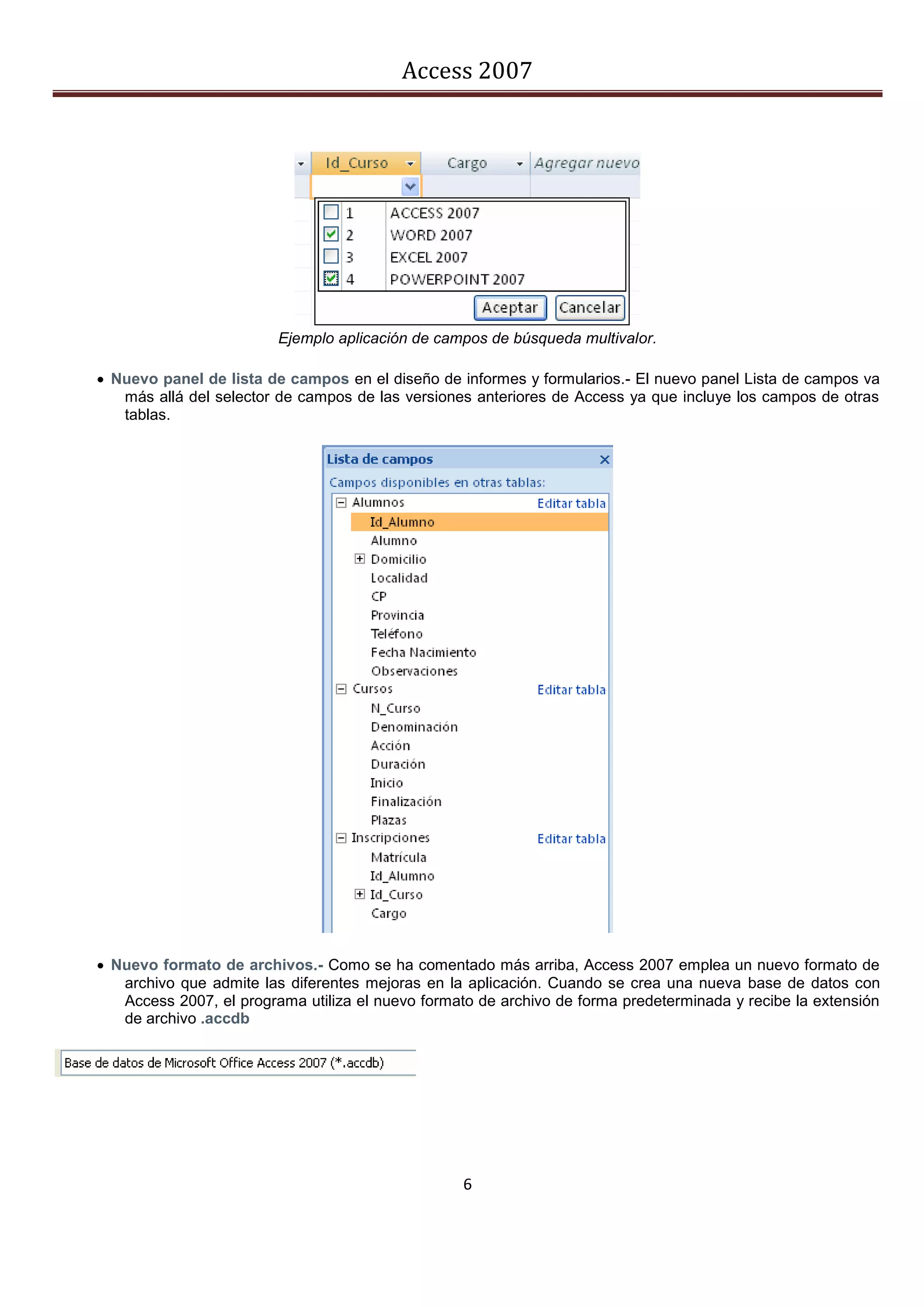 Access 2007




                         Ejemplo aplicación de campos de búsqueda multivalor.

 Nuevo panel de lista de campos en el diseño de informes y formularios.- El nuevo panel Lista de campos va
   más allá del selector de campos de las versiones anteriores de Access ya que incluye los campos de otras
   tablas.




 Nuevo formato de archivos.- Como se ha comentado más arriba, Access 2007 emplea un nuevo formato de
   archivo que admite las diferentes mejoras en la aplicación. Cuando se crea una nueva base de datos con
   Access 2007, el programa utiliza el nuevo formato de archivo de forma predeterminada y recibe la extensión
   de archivo .accdb




                                                  6
 