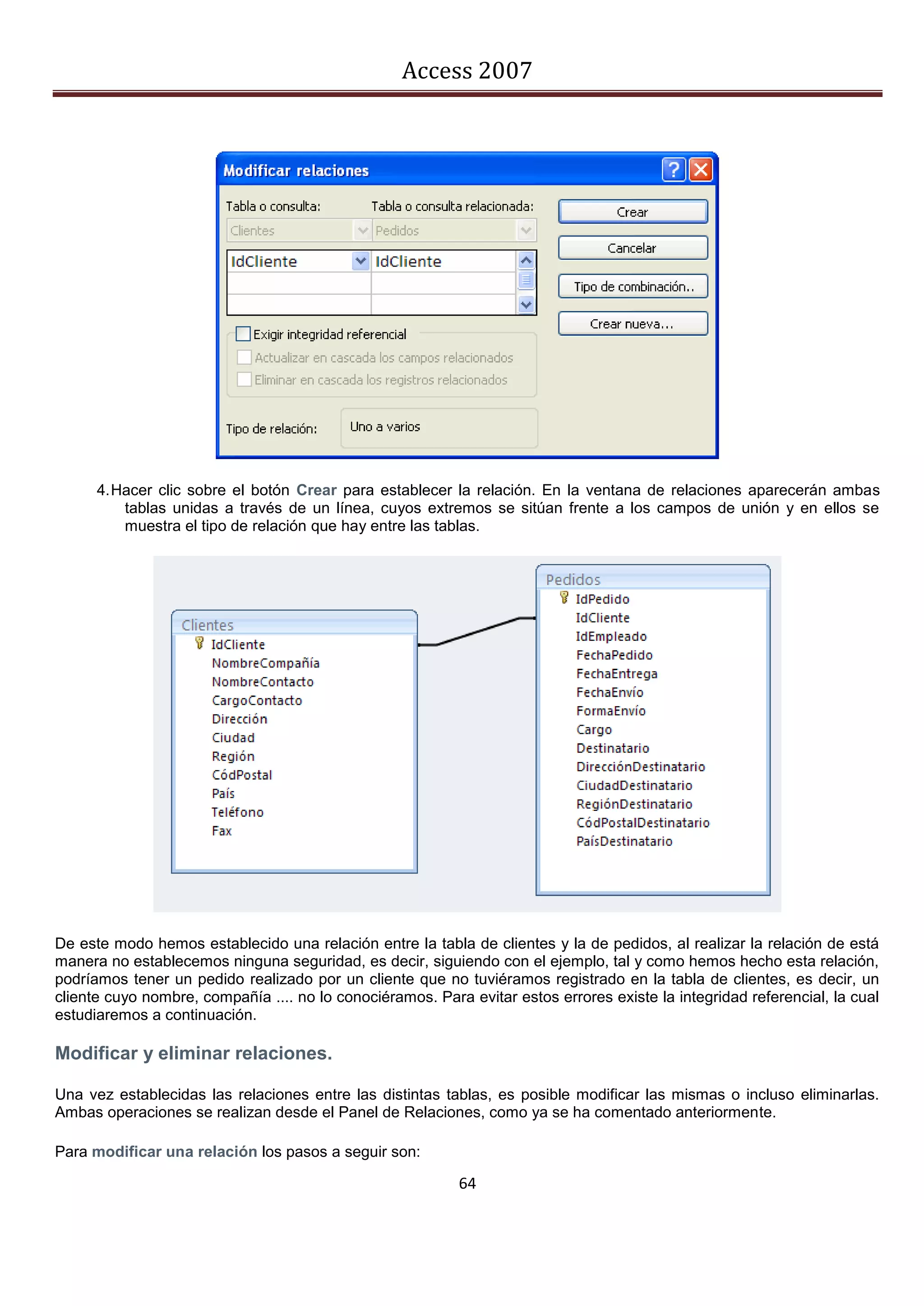 Access 2007




      4. Hacer clic sobre el botón Crear para establecer la relación. En la ventana de relaciones aparecerán ambas
          tablas unidas a través de un línea, cuyos extremos se sitúan frente a los campos de unión y en ellos se
          muestra el tipo de relación que hay entre las tablas.




De este modo hemos establecido una relación entre la tabla de clientes y la de pedidos, al realizar la relación de está
manera no establecemos ninguna seguridad, es decir, siguiendo con el ejemplo, tal y como hemos hecho esta relación,
podríamos tener un pedido realizado por un cliente que no tuviéramos registrado en la tabla de clientes, es decir, un
cliente cuyo nombre, compañía .... no lo conociéramos. Para evitar estos errores existe la integridad referencial, la cual
estudiaremos a continuación.

Modificar y eliminar relaciones.

Una vez establecidas las relaciones entre las distintas tablas, es posible modificar las mismas o incluso eliminarlas.
Ambas operaciones se realizan desde el Panel de Relaciones, como ya se ha comentado anteriormente.

Para modificar una relación los pasos a seguir son:

                                                           64
 