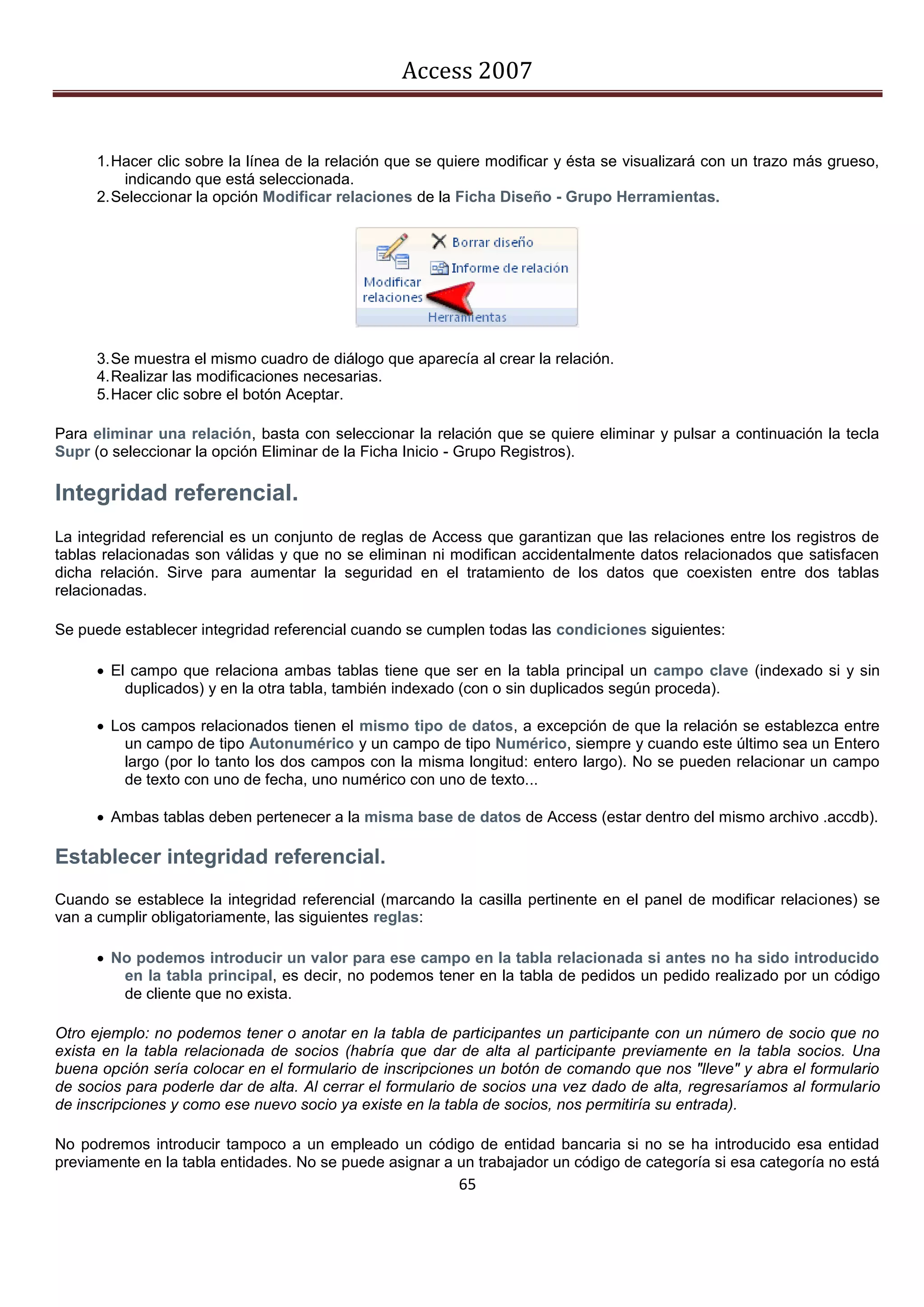 Access 2007


      1. Hacer clic sobre la línea de la relación que se quiere modificar y ésta se visualizará con un trazo más grueso,
          indicando que está seleccionada.
      2. Seleccionar la opción Modificar relaciones de la Ficha Diseño - Grupo Herramientas.




      3. Se muestra el mismo cuadro de diálogo que aparecía al crear la relación.
      4. Realizar las modificaciones necesarias.
      5. Hacer clic sobre el botón Aceptar.

Para eliminar una relación, basta con seleccionar la relación que se quiere eliminar y pulsar a continuación la tecla
Supr (o seleccionar la opción Eliminar de la Ficha Inicio - Grupo Registros).

Integridad referencial.
La integridad referencial es un conjunto de reglas de Access que garantizan que las relaciones entre los registros de
tablas relacionadas son válidas y que no se eliminan ni modifican accidentalmente datos relacionados que satisfacen
dicha relación. Sirve para aumentar la seguridad en el tratamiento de los datos que coexisten entre dos tablas
relacionadas.

Se puede establecer integridad referencial cuando se cumplen todas las condiciones siguientes:

       El campo que relaciona ambas tablas tiene que ser en la tabla principal un campo clave (indexado si y sin
          duplicados) y en la otra tabla, también indexado (con o sin duplicados según proceda).

       Los campos relacionados tienen el mismo tipo de datos, a excepción de que la relación se establezca entre
          un campo de tipo Autonumérico y un campo de tipo Numérico, siempre y cuando este último sea un Entero
          largo (por lo tanto los dos campos con la misma longitud: entero largo). No se pueden relacionar un campo
          de texto con uno de fecha, uno numérico con uno de texto...

       Ambas tablas deben pertenecer a la misma base de datos de Access (estar dentro del mismo archivo .accdb).

Establecer integridad referencial.
Cuando se establece la integridad referencial (marcando la casilla pertinente en el panel de modificar relaciones) se
van a cumplir obligatoriamente, las siguientes reglas:

       No podemos introducir un valor para ese campo en la tabla relacionada si antes no ha sido introducido
         en la tabla principal, es decir, no podemos tener en la tabla de pedidos un pedido realizado por un código
         de cliente que no exista.

Otro ejemplo: no podemos tener o anotar en la tabla de participantes un participante con un número de socio que no
exista en la tabla relacionada de socios (habría que dar de alta al participante previamente en la tabla socios. Una
buena opción sería colocar en el formulario de inscripciones un botón de comando que nos "lleve" y abra el formulario
de socios para poderle dar de alta. Al cerrar el formulario de socios una vez dado de alta, regresaríamos al formulario
de inscripciones y como ese nuevo socio ya existe en la tabla de socios, nos permitiría su entrada).

No podremos introducir tampoco a un empleado un código de entidad bancaria si no se ha introducido esa entidad
previamente en la tabla entidades. No se puede asignar a un trabajador un código de categoría si esa categoría no está
                                                          65
 