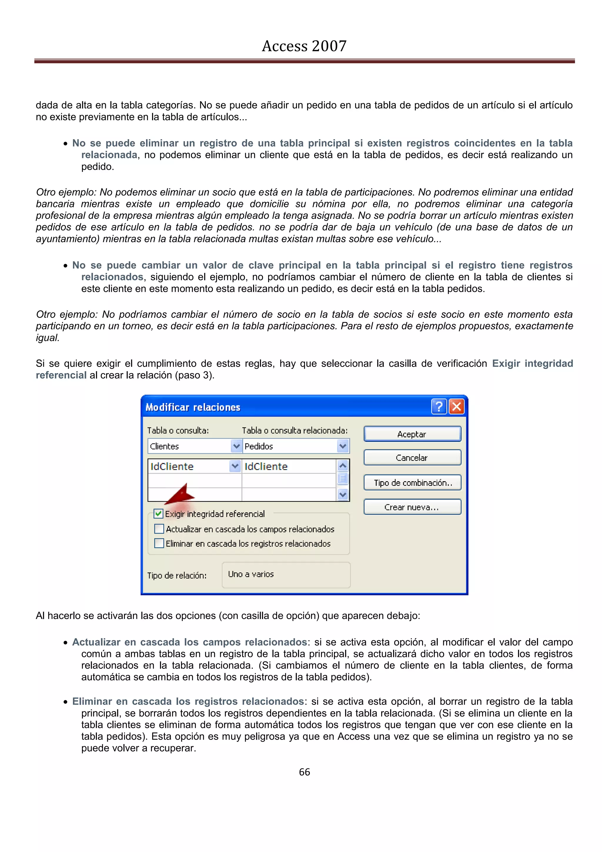 Access 2007


dada de alta en la tabla categorías. No se puede añadir un pedido en una tabla de pedidos de un artículo si el artículo
no existe previamente en la tabla de artículos...

       No se puede eliminar un registro de una tabla principal si existen registros coincidentes en la tabla
         relacionada, no podemos eliminar un cliente que está en la tabla de pedidos, es decir está realizando un
         pedido.

Otro ejemplo: No podemos eliminar un socio que está en la tabla de participaciones. No podremos eliminar una entidad
bancaria mientras existe un empleado que domicilie su nómina por ella, no podremos eliminar una categoría
profesional de la empresa mientras algún empleado la tenga asignada. No se podría borrar un artículo mientras existen
pedidos de ese artículo en la tabla de pedidos. no se podría dar de baja un vehículo (de una base de datos de un
ayuntamiento) mientras en la tabla relacionada multas existan multas sobre ese vehículo...

       No se puede cambiar un valor de clave principal en la tabla principal si el registro tiene registros
         relacionados, siguiendo el ejemplo, no podríamos cambiar el número de cliente en la tabla de clientes si
         este cliente en este momento esta realizando un pedido, es decir está en la tabla pedidos.

Otro ejemplo: No podríamos cambiar el número de socio en la tabla de socios si este socio en este momento esta
participando en un torneo, es decir está en la tabla participaciones. Para el resto de ejemplos propuestos, exactamente
igual.

Si se quiere exigir el cumplimiento de estas reglas, hay que seleccionar la casilla de verificación Exigir integridad
referencial al crear la relación (paso 3).




Al hacerlo se activarán las dos opciones (con casilla de opción) que aparecen debajo:

       Actualizar en cascada los campos relacionados: si se activa esta opción, al modificar el valor del campo
         común a ambas tablas en un registro de la tabla principal, se actualizará dicho valor en todos los registros
         relacionados en la tabla relacionada. (Si cambiamos el número de cliente en la tabla clientes, de forma
         automática se cambia en todos los registros de la tabla pedidos).

       Eliminar en cascada los registros relacionados: si se activa esta opción, al borrar un registro de la tabla
          principal, se borrarán todos los registros dependientes en la tabla relacionada. (Si se elimina un cliente en la
          tabla clientes se eliminan de forma automática todos los registros que tengan que ver con ese cliente en la
          tabla pedidos). Esta opción es muy peligrosa ya que en Access una vez que se elimina un registro ya no se
          puede volver a recuperar.

                                                           66
 