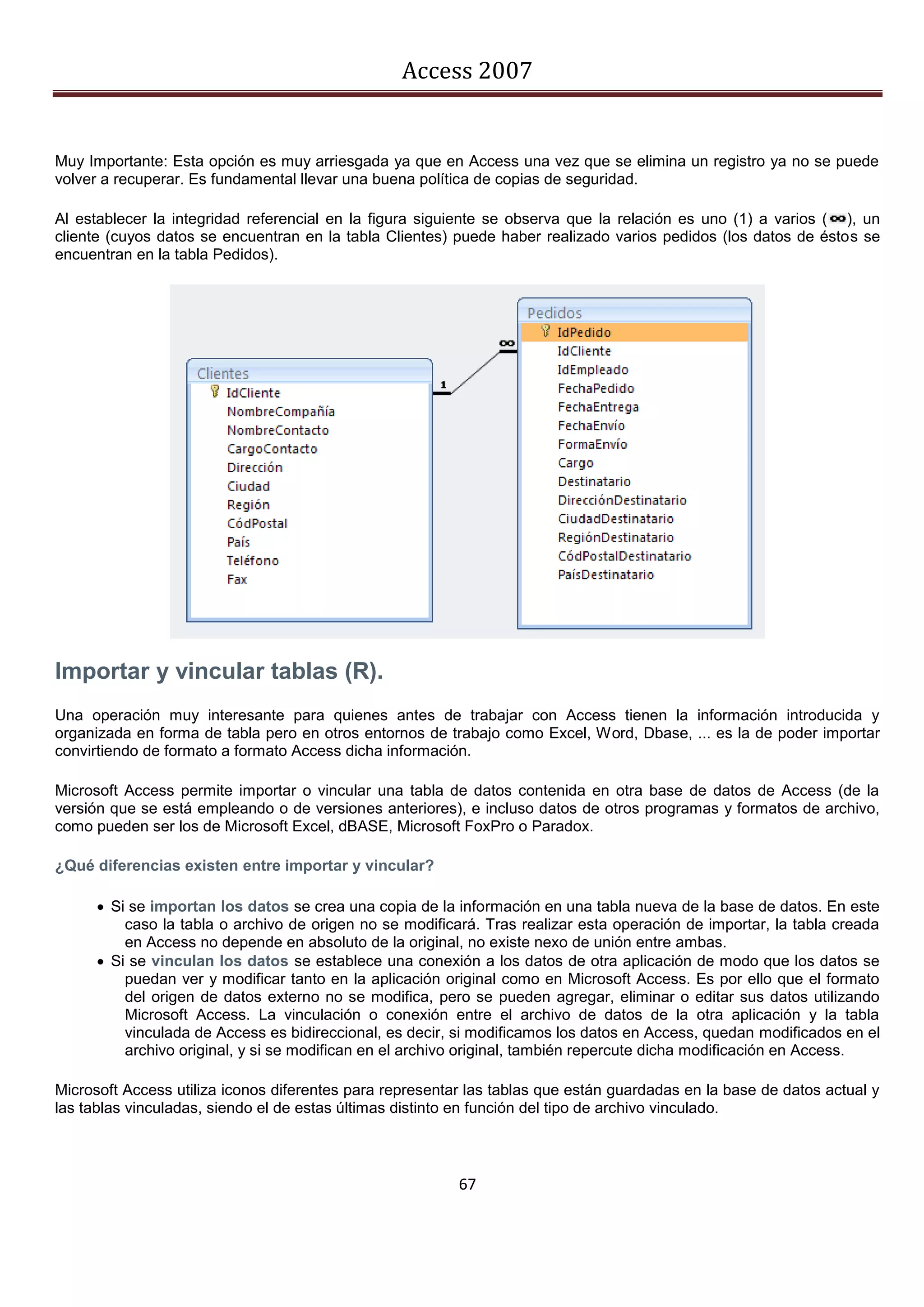 Access 2007


Muy Importante: Esta opción es muy arriesgada ya que en Access una vez que se elimina un registro ya no se puede
volver a recuperar. Es fundamental llevar una buena política de copias de seguridad.

Al establecer la integridad referencial en la figura siguiente se observa que la relación es uno (1) a varios ( ), un
cliente (cuyos datos se encuentran en la tabla Clientes) puede haber realizado varios pedidos (los datos de éstos se
encuentran en la tabla Pedidos).




Importar y vincular tablas (R).
Una operación muy interesante para quienes antes de trabajar con Access tienen la información introducida y
organizada en forma de tabla pero en otros entornos de trabajo como Excel, Word, Dbase, ... es la de poder importar
convirtiendo de formato a formato Access dicha información.

Microsoft Access permite importar o vincular una tabla de datos contenida en otra base de datos de Access (de la
versión que se está empleando o de versiones anteriores), e incluso datos de otros programas y formatos de archivo,
como pueden ser los de Microsoft Excel, dBASE, Microsoft FoxPro o Paradox.

¿Qué diferencias existen entre importar y vincular?

       Si se importan los datos se crea una copia de la información en una tabla nueva de la base de datos. En este
          caso la tabla o archivo de origen no se modificará. Tras realizar esta operación de importar, la tabla creada
          en Access no depende en absoluto de la original, no existe nexo de unión entre ambas.
       Si se vinculan los datos se establece una conexión a los datos de otra aplicación de modo que los datos se
          puedan ver y modificar tanto en la aplicación original como en Microsoft Access. Es por ello que el formato
          del origen de datos externo no se modifica, pero se pueden agregar, eliminar o editar sus datos utilizando
          Microsoft Access. La vinculación o conexión entre el archivo de datos de la otra aplicación y la tabla
          vinculada de Access es bidireccional, es decir, si modificamos los datos en Access, quedan modificados en el
          archivo original, y si se modifican en el archivo original, también repercute dicha modificación en Access.

Microsoft Access utiliza iconos diferentes para representar las tablas que están guardadas en la base de datos actual y
las tablas vinculadas, siendo el de estas últimas distinto en función del tipo de archivo vinculado.



                                                          67
 