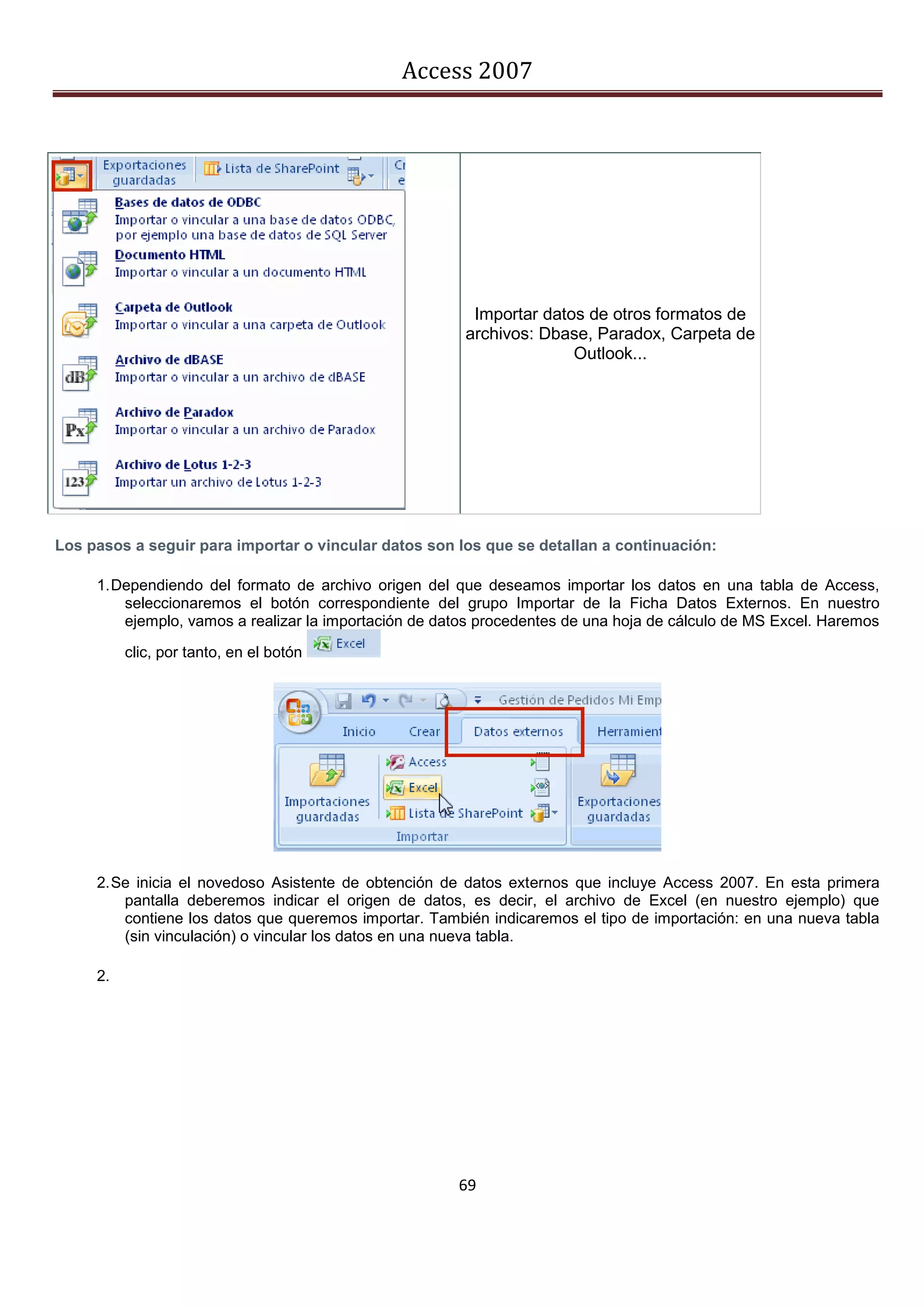 Access 2007




                                                         Importar datos de otros formatos de
                                                        archivos: Dbase, Paradox, Carpeta de
                                                                      Outlook...




Los pasos a seguir para importar o vincular datos son los que se detallan a continuación:

     1. Dependiendo del formato de archivo origen del que deseamos importar los datos en una tabla de Access,
         seleccionaremos el botón correspondiente del grupo Importar de la Ficha Datos Externos. En nuestro
         ejemplo, vamos a realizar la importación de datos procedentes de una hoja de cálculo de MS Excel. Haremos

          clic, por tanto, en el botón




     2. Se inicia el novedoso Asistente de obtención de datos externos que incluye Access 2007. En esta primera
         pantalla deberemos indicar el origen de datos, es decir, el archivo de Excel (en nuestro ejemplo) que
         contiene los datos que queremos importar. También indicaremos el tipo de importación: en una nueva tabla
         (sin vinculación) o vincular los datos en una nueva tabla.

     2.




                                                       69
 