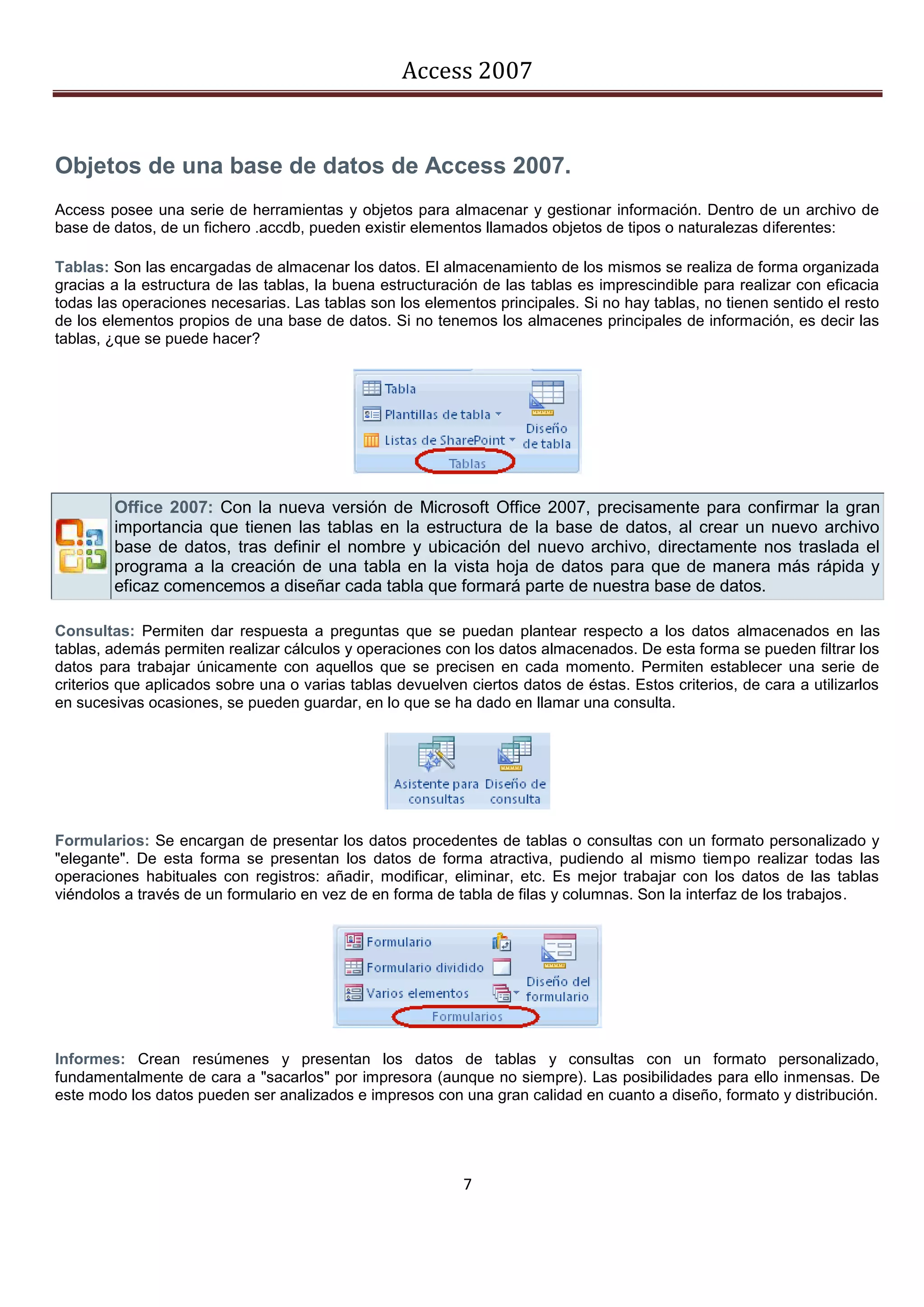 Access 2007


Objetos de una base de datos de Access 2007.
Access posee una serie de herramientas y objetos para almacenar y gestionar información. Dentro de un archivo de
base de datos, de un fichero .accdb, pueden existir elementos llamados objetos de tipos o naturalezas diferentes:

Tablas: Son las encargadas de almacenar los datos. El almacenamiento de los mismos se realiza de forma organizada
gracias a la estructura de las tablas, la buena estructuración de las tablas es imprescindible para realizar con eficacia
todas las operaciones necesarias. Las tablas son los elementos principales. Si no hay tablas, no tienen sentido el resto
de los elementos propios de una base de datos. Si no tenemos los almacenes principales de información, es decir las
tablas, ¿que se puede hacer?




        Office 2007: Con la nueva versión de Microsoft Office 2007, precisamente para confirmar la gran
        importancia que tienen las tablas en la estructura de la base de datos, al crear un nuevo archivo
        base de datos, tras definir el nombre y ubicación del nuevo archivo, directamente nos traslada el
        programa a la creación de una tabla en la vista hoja de datos para que de manera más rápida y
        eficaz comencemos a diseñar cada tabla que formará parte de nuestra base de datos.

Consultas: Permiten dar respuesta a preguntas que se puedan plantear respecto a los datos almacenados en las
tablas, además permiten realizar cálculos y operaciones con los datos almacenados. De esta forma se pueden filtrar los
datos para trabajar únicamente con aquellos que se precisen en cada momento. Permiten establecer una serie de
criterios que aplicados sobre una o varias tablas devuelven ciertos datos de éstas. Estos criterios, de cara a utilizarlos
en sucesivas ocasiones, se pueden guardar, en lo que se ha dado en llamar una consulta.




Formularios: Se encargan de presentar los datos procedentes de tablas o consultas con un formato personalizado y
"elegante". De esta forma se presentan los datos de forma atractiva, pudiendo al mismo tiempo realizar todas las
operaciones habituales con registros: añadir, modificar, eliminar, etc. Es mejor trabajar con los datos de las tablas
viéndolos a través de un formulario en vez de en forma de tabla de filas y columnas. Son la interfaz de los trabajos.




Informes: Crean resúmenes y presentan los datos de tablas y consultas con un formato personalizado,
fundamentalmente de cara a "sacarlos" por impresora (aunque no siempre). Las posibilidades para ello inmensas. De
este modo los datos pueden ser analizados e impresos con una gran calidad en cuanto a diseño, formato y distribución.




                                                            7
 