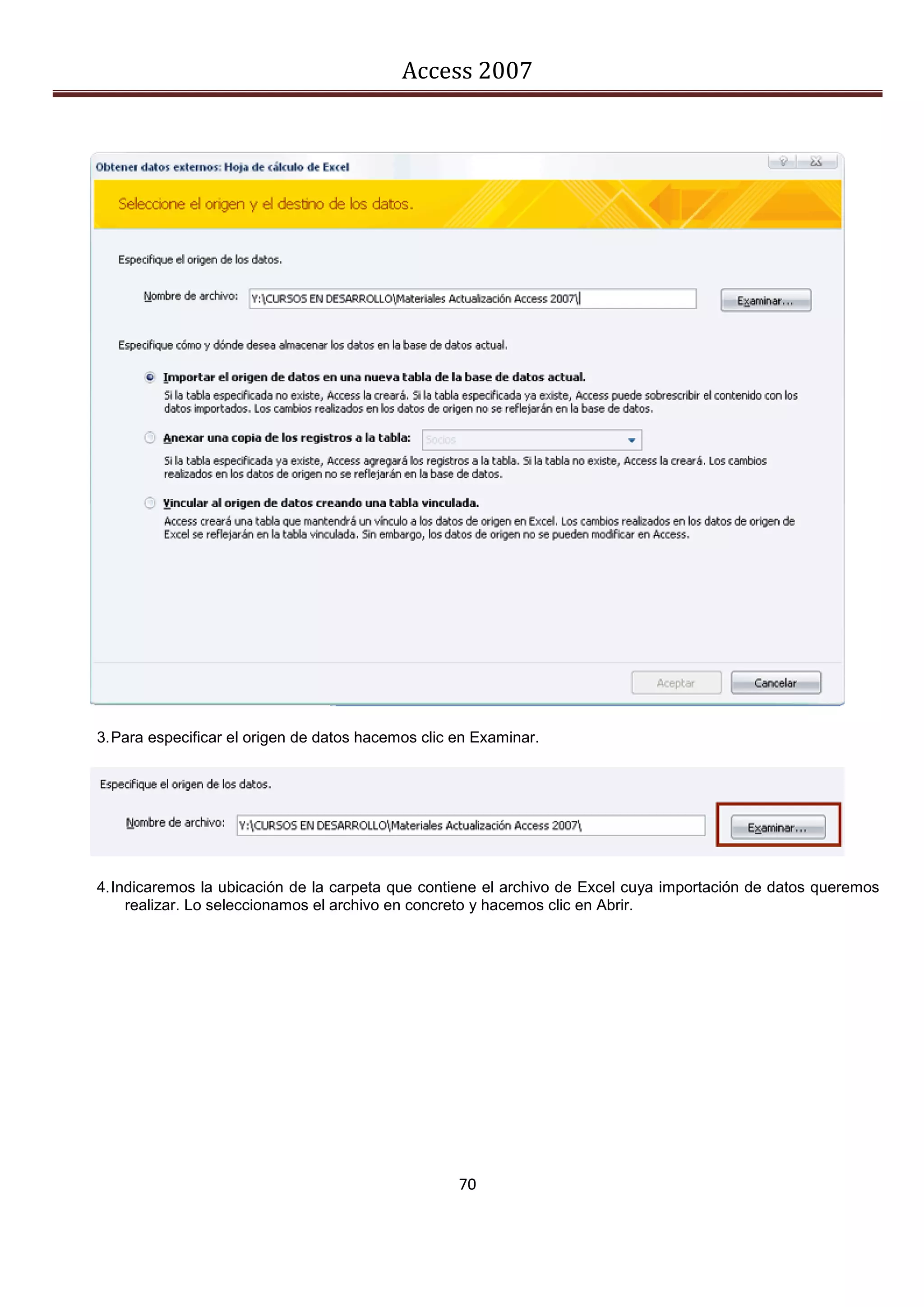 Access 2007




3. Para especificar el origen de datos hacemos clic en Examinar.




4. Indicaremos la ubicación de la carpeta que contiene el archivo de Excel cuya importación de datos queremos
     realizar. Lo seleccionamos el archivo en concreto y hacemos clic en Abrir.




                                                    70
 