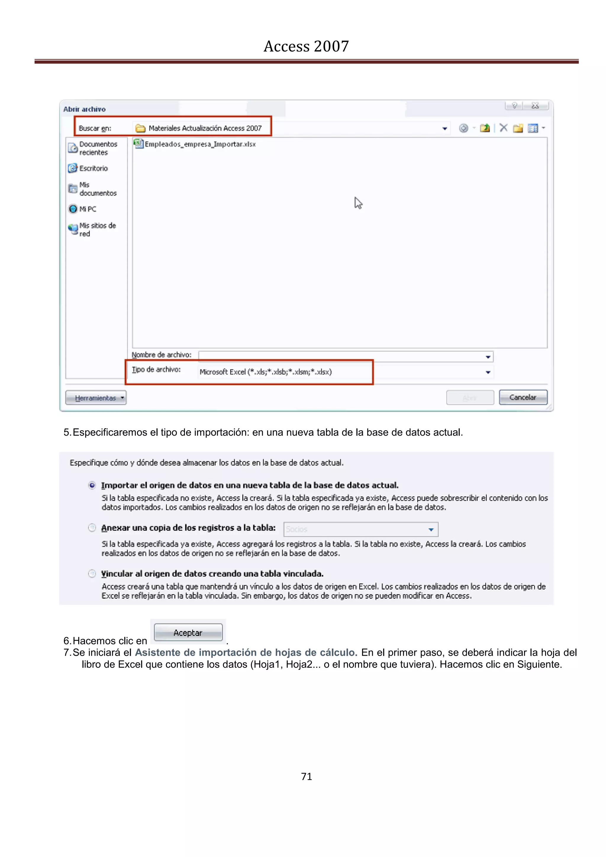 Access 2007




5. Especificaremos el tipo de importación: en una nueva tabla de la base de datos actual.




6. Hacemos clic en                   .
7. Se iniciará el Asistente de importación de hojas de cálculo. En el primer paso, se deberá indicar la hoja del
    libro de Excel que contiene los datos (Hoja1, Hoja2... o el nombre que tuviera). Hacemos clic en Siguiente.




                                                    71
 