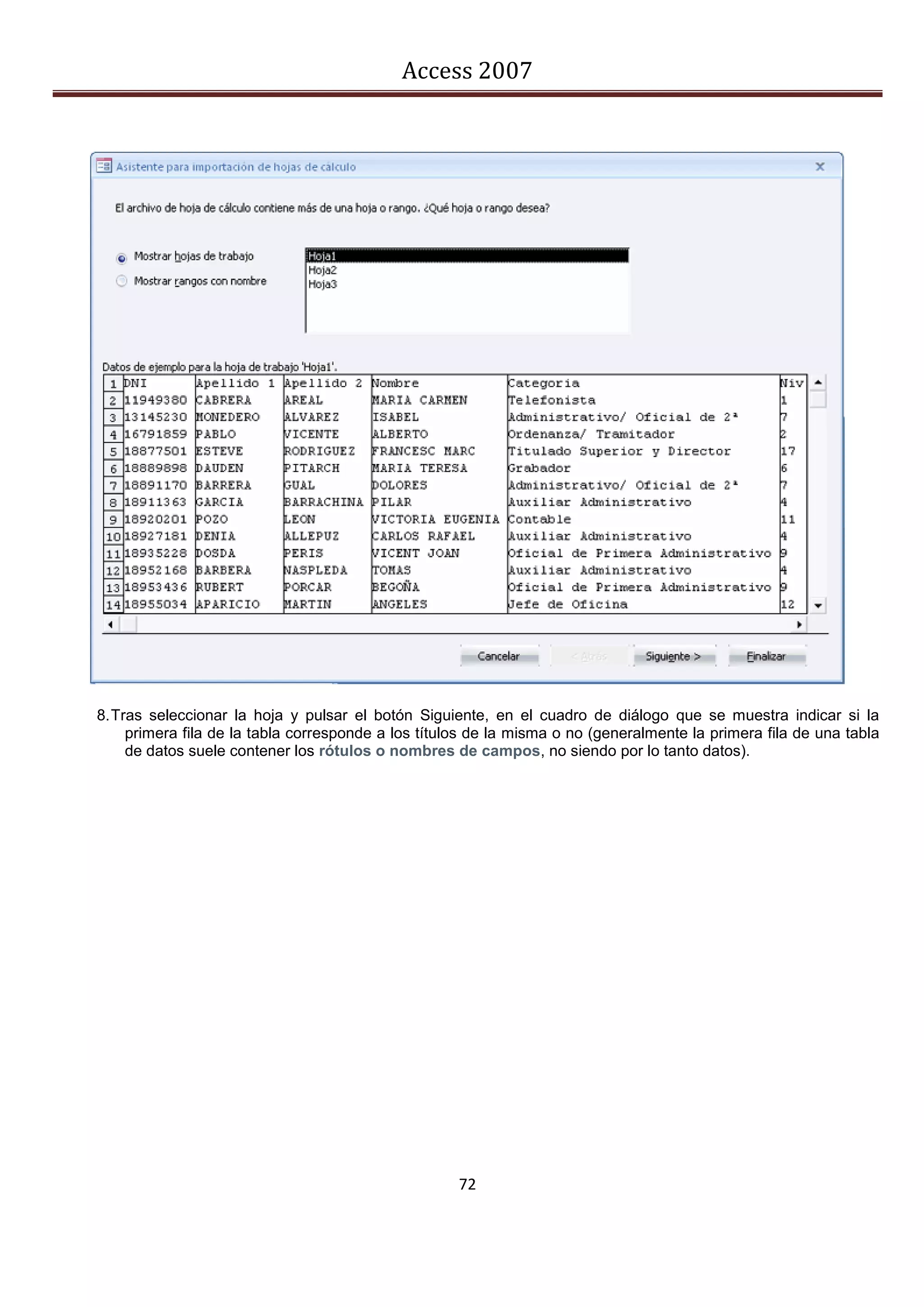 Access 2007




8. Tras seleccionar la hoja y pulsar el botón Siguiente, en el cuadro de diálogo que se muestra indicar si la
     primera fila de la tabla corresponde a los títulos de la misma o no (generalmente la primera fila de una tabla
     de datos suele contener los rótulos o nombres de campos, no siendo por lo tanto datos).




                                                     72
 