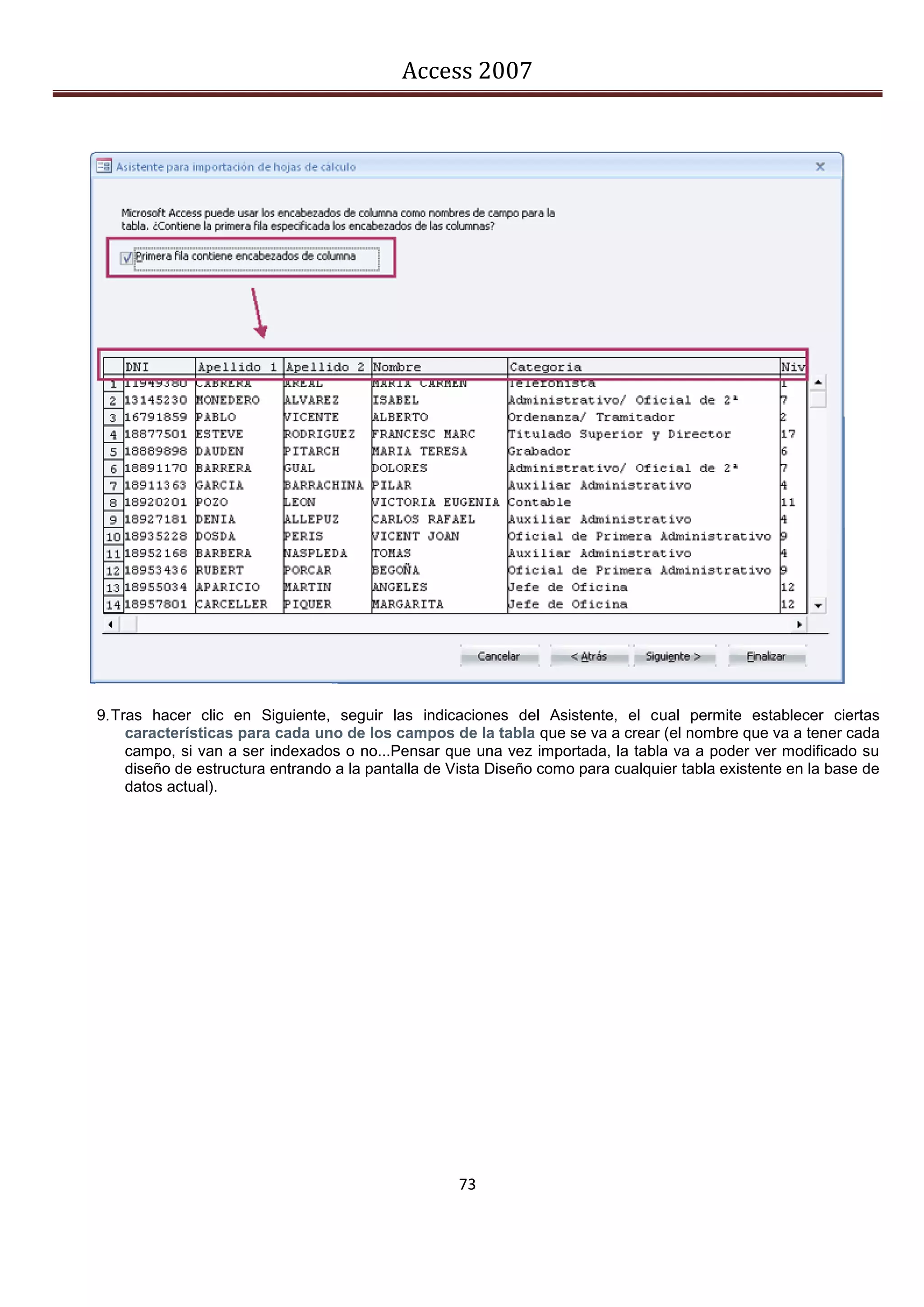 Access 2007




9. Tras hacer clic en Siguiente, seguir las indicaciones del Asistente, el cual permite establecer ciertas
     características para cada uno de los campos de la tabla que se va a crear (el nombre que va a tener cada
     campo, si van a ser indexados o no...Pensar que una vez importada, la tabla va a poder ver modificado su
     diseño de estructura entrando a la pantalla de Vista Diseño como para cualquier tabla existente en la base de
     datos actual).




                                                    73
 