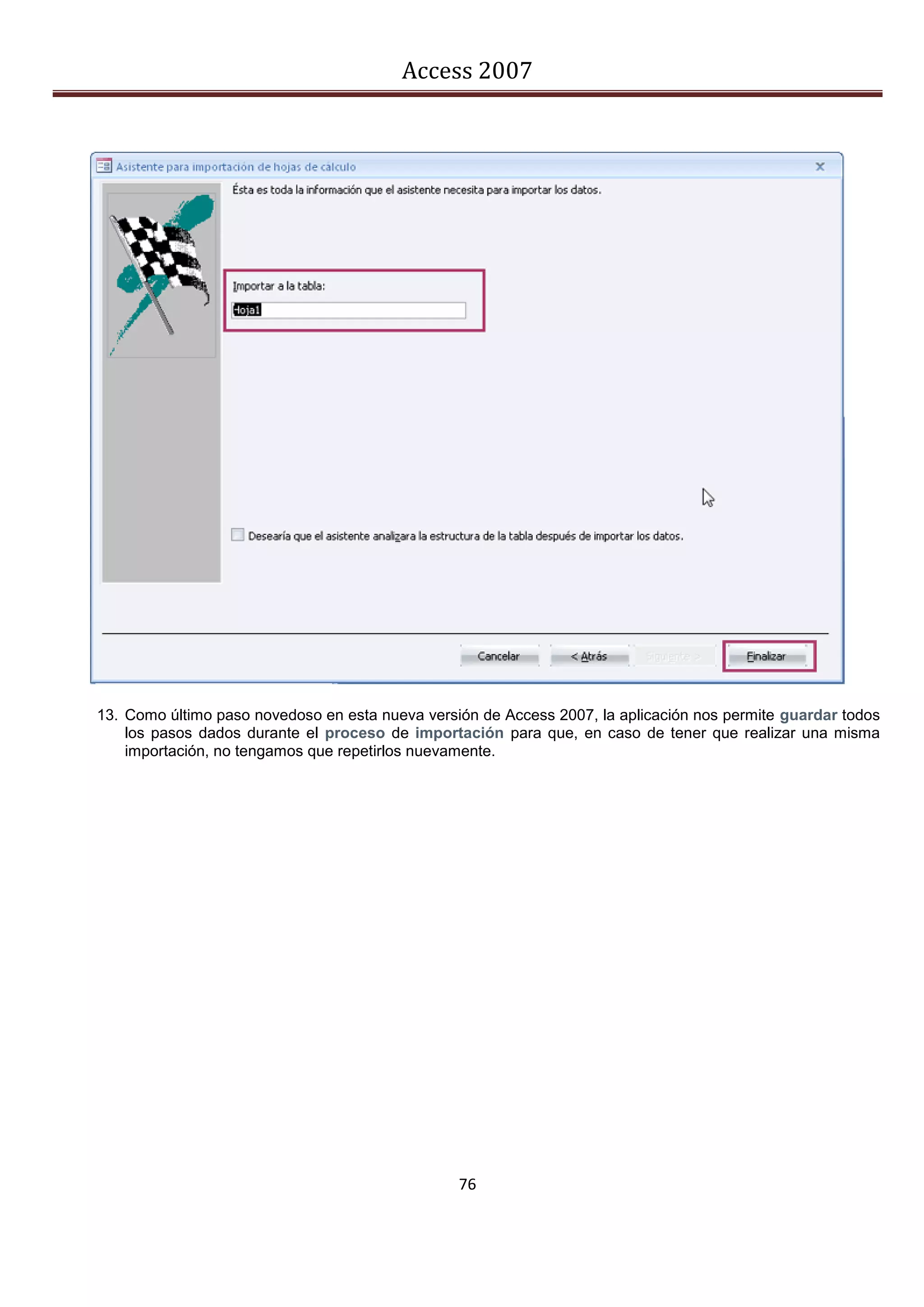Access 2007




13. Como último paso novedoso en esta nueva versión de Access 2007, la aplicación nos permite guardar todos
    los pasos dados durante el proceso de importación para que, en caso de tener que realizar una misma
    importación, no tengamos que repetirlos nuevamente.




                                                 76
 