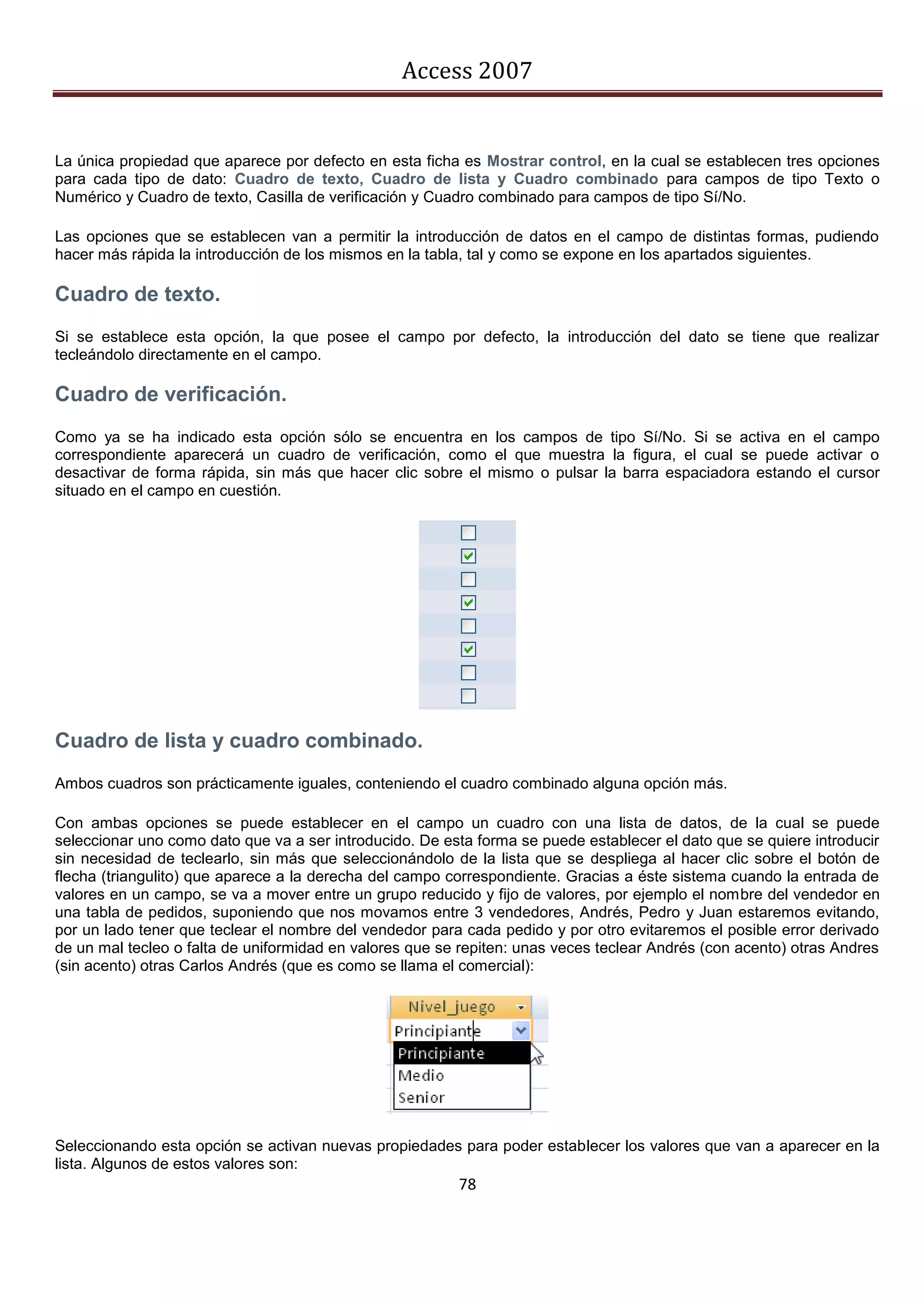Access 2007


La única propiedad que aparece por defecto en esta ficha es Mostrar control, en la cual se establecen tres opciones
para cada tipo de dato: Cuadro de texto, Cuadro de lista y Cuadro combinado para campos de tipo Texto o
Numérico y Cuadro de texto, Casilla de verificación y Cuadro combinado para campos de tipo Sí/No.

Las opciones que se establecen van a permitir la introducción de datos en el campo de distintas formas, pudiendo
hacer más rápida la introducción de los mismos en la tabla, tal y como se expone en los apartados siguientes.

Cuadro de texto.
Si se establece esta opción, la que posee el campo por defecto, la introducción del dato se tiene que realizar
tecleándolo directamente en el campo.

Cuadro de verificación.
Como ya se ha indicado esta opción sólo se encuentra en los campos de tipo Sí/No. Si se activa en el campo
correspondiente aparecerá un cuadro de verificación, como el que muestra la figura, el cual se puede activar o
desactivar de forma rápida, sin más que hacer clic sobre el mismo o pulsar la barra espaciadora estando el cursor
situado en el campo en cuestión.




Cuadro de lista y cuadro combinado.
Ambos cuadros son prácticamente iguales, conteniendo el cuadro combinado alguna opción más.

Con ambas opciones se puede establecer en el campo un cuadro con una lista de datos, de la cual se puede
seleccionar uno como dato que va a ser introducido. De esta forma se puede establecer el dato que se quiere introducir
sin necesidad de teclearlo, sin más que seleccionándolo de la lista que se despliega al hacer clic sobre el botón de
flecha (triangulito) que aparece a la derecha del campo correspondiente. Gracias a éste sistema cuando la entrada de
valores en un campo, se va a mover entre un grupo reducido y fijo de valores, por ejemplo el nombre del vendedor en
una tabla de pedidos, suponiendo que nos movamos entre 3 vendedores, Andrés, Pedro y Juan estaremos evitando,
por un lado tener que teclear el nombre del vendedor para cada pedido y por otro evitaremos el posible error derivado
de un mal tecleo o falta de uniformidad en valores que se repiten: unas veces teclear Andrés (con acento) otras Andres
(sin acento) otras Carlos Andrés (que es como se llama el comercial):




Seleccionando esta opción se activan nuevas propiedades para poder establecer los valores que van a aparecer en la
lista. Algunos de estos valores son:
                                                         78
 