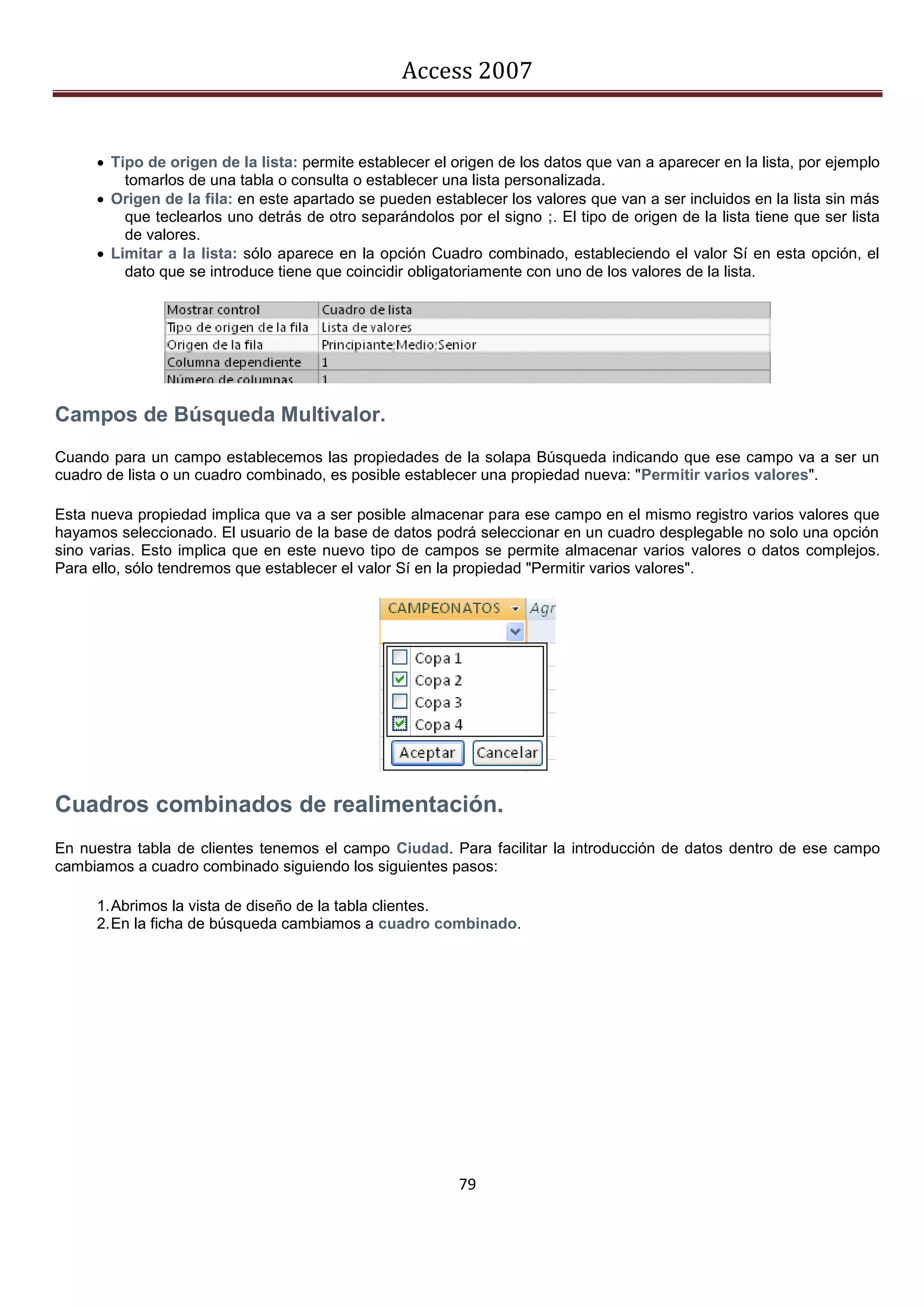 Access 2007


      Tipo de origen de la lista: permite establecer el origen de los datos que van a aparecer en la lista, por ejemplo
         tomarlos de una tabla o consulta o establecer una lista personalizada.
      Origen de la fila: en este apartado se pueden establecer los valores que van a ser incluidos en la lista sin más
         que teclearlos uno detrás de otro separándolos por el signo ;. El tipo de origen de la lista tiene que ser lista
         de valores.
      Limitar a la lista: sólo aparece en la opción Cuadro combinado, estableciendo el valor Sí en esta opción, el
         dato que se introduce tiene que coincidir obligatoriamente con uno de los valores de la lista.




Campos de Búsqueda Multivalor.
Cuando para un campo establecemos las propiedades de la solapa Búsqueda indicando que ese campo va a ser un
cuadro de lista o un cuadro combinado, es posible establecer una propiedad nueva: "Permitir varios valores".

Esta nueva propiedad implica que va a ser posible almacenar para ese campo en el mismo registro varios valores que
hayamos seleccionado. El usuario de la base de datos podrá seleccionar en un cuadro desplegable no solo una opción
sino varias. Esto implica que en este nuevo tipo de campos se permite almacenar varios valores o datos complejos.
Para ello, sólo tendremos que establecer el valor Sí en la propiedad "Permitir varios valores".




Cuadros combinados de realimentación.
En nuestra tabla de clientes tenemos el campo Ciudad. Para facilitar la introducción de datos dentro de ese campo
cambiamos a cuadro combinado siguiendo los siguientes pasos:

     1. Abrimos la vista de diseño de la tabla clientes.
     2. En la ficha de búsqueda cambiamos a cuadro combinado.




                                                          79
 