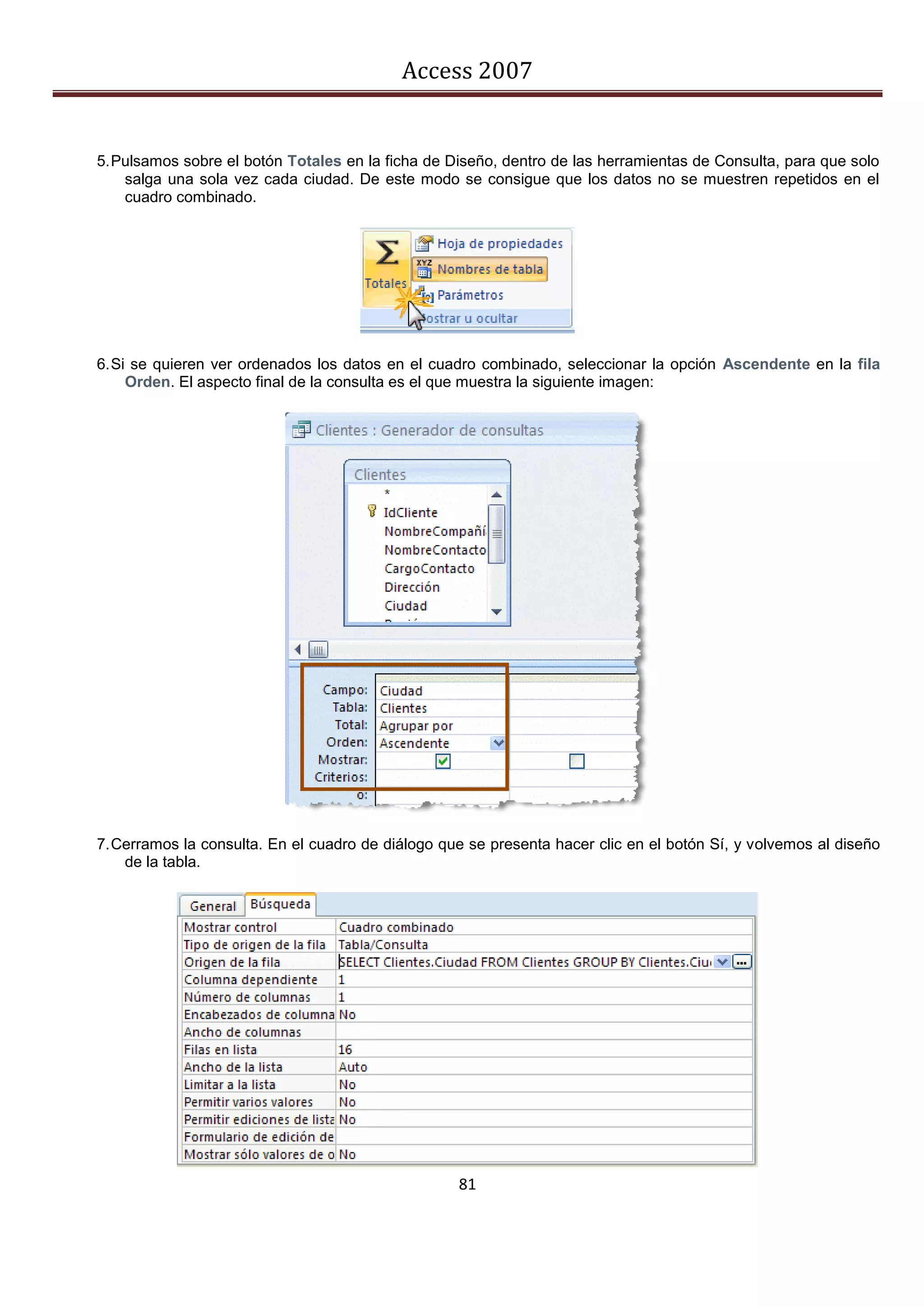 Access 2007


5. Pulsamos sobre el botón Totales en la ficha de Diseño, dentro de las herramientas de Consulta, para que solo
    salga una sola vez cada ciudad. De este modo se consigue que los datos no se muestren repetidos en el
    cuadro combinado.




6. Si se quieren ver ordenados los datos en el cuadro combinado, seleccionar la opción Ascendente en la fila
     Orden. El aspecto final de la consulta es el que muestra la siguiente imagen:




7. Cerramos la consulta. En el cuadro de diálogo que se presenta hacer clic en el botón Sí, y volvemos al diseño
    de la tabla.




                                                   81
 