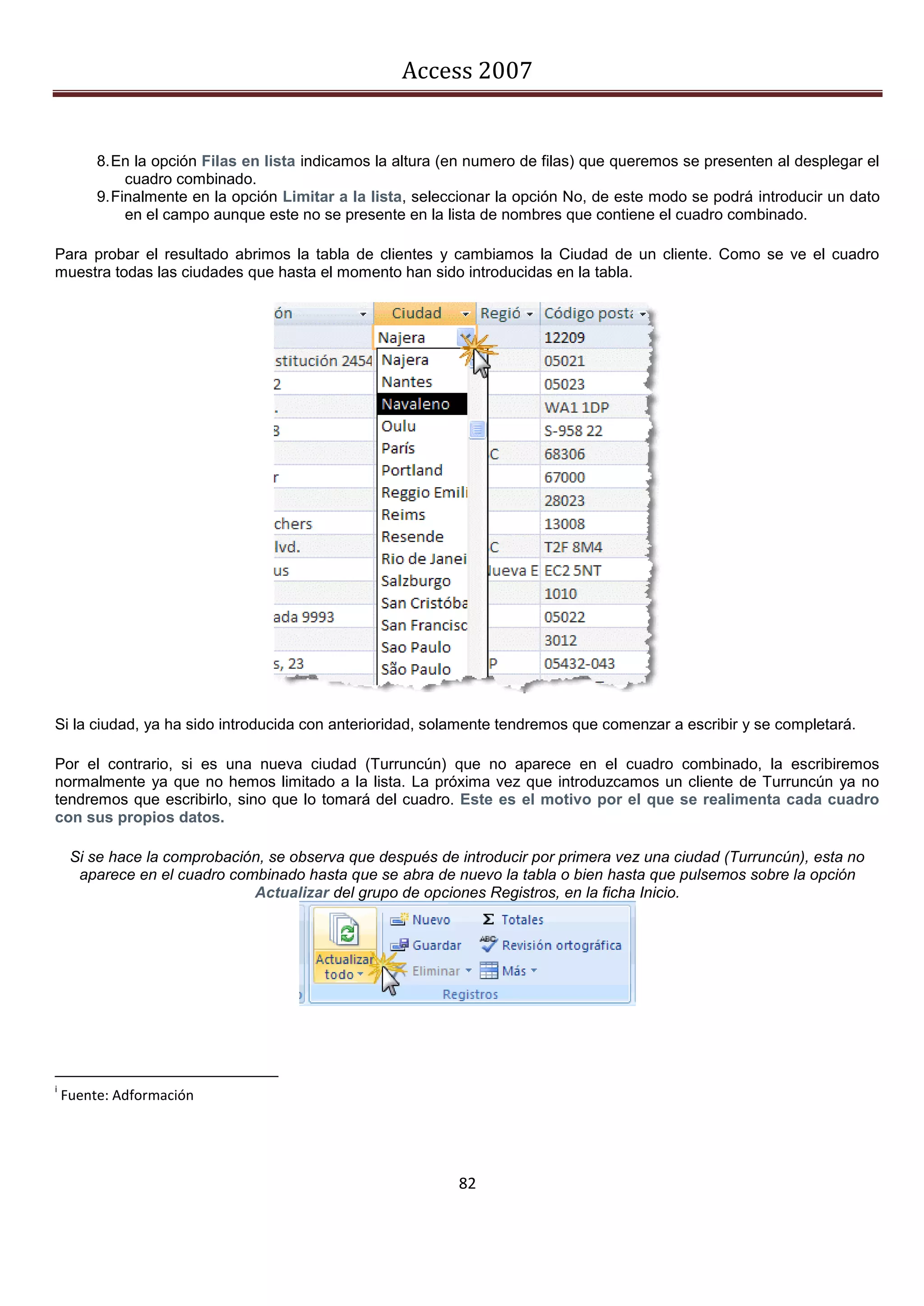 Access 2007


         8. En la opción Filas en lista indicamos la altura (en numero de filas) que queremos se presenten al desplegar el
              cuadro combinado.
         9. Finalmente en la opción Limitar a la lista, seleccionar la opción No, de este modo se podrá introducir un dato
              en el campo aunque este no se presente en la lista de nombres que contiene el cuadro combinado.

Para probar el resultado abrimos la tabla de clientes y cambiamos la Ciudad de un cliente. Como se ve el cuadro
muestra todas las ciudades que hasta el momento han sido introducidas en la tabla.




Si la ciudad, ya ha sido introducida con anterioridad, solamente tendremos que comenzar a escribir y se completará.

Por el contrario, si es una nueva ciudad (Turruncún) que no aparece en el cuadro combinado, la escribiremos
normalmente ya que no hemos limitado a la lista. La próxima vez que introduzcamos un cliente de Turruncún ya no
tendremos que escribirlo, sino que lo tomará del cuadro. Este es el motivo por el que se realimenta cada cuadro
con sus propios datos.

     Si se hace la comprobación, se observa que después de introducir por primera vez una ciudad (Turruncún), esta no
      aparece en el cuadro combinado hasta que se abra de nuevo la tabla o bien hasta que pulsemos sobre la opción
                              Actualizar del grupo de opciones Registros, en la ficha Inicio.




i
    Fuente: Adformación




                                                             82
 