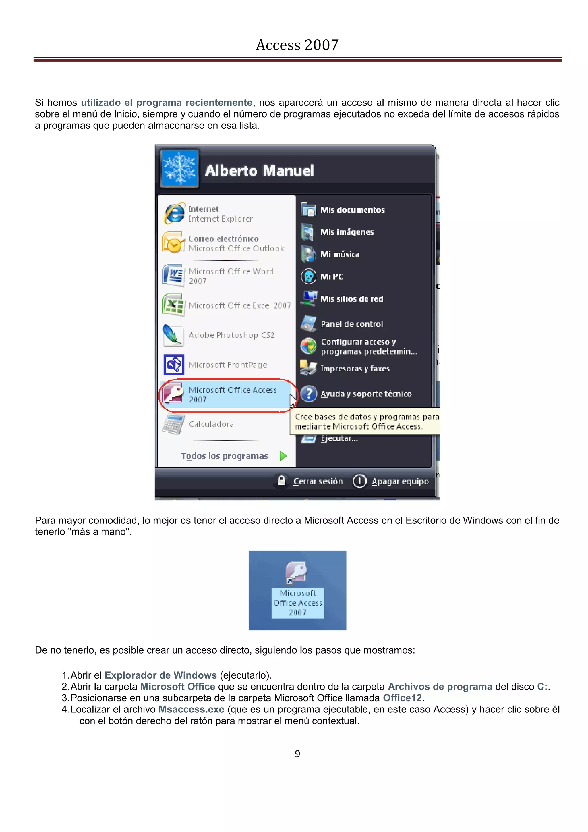 Access 2007


Si hemos utilizado el programa recientemente, nos aparecerá un acceso al mismo de manera directa al hacer clic
sobre el menú de Inicio, siempre y cuando el número de programas ejecutados no exceda del límite de accesos rápidos
a programas que pueden almacenarse en esa lista.




Para mayor comodidad, lo mejor es tener el acceso directo a Microsoft Access en el Escritorio de Windows con el fin de
tenerlo "más a mano".




De no tenerlo, es posible crear un acceso directo, siguiendo los pasos que mostramos:

      1. Abrir el Explorador de Windows (ejecutarlo).
      2. Abrir la carpeta Microsoft Office que se encuentra dentro de la carpeta Archivos de programa del disco C:.
      3. Posicionarse en una subcarpeta de la carpeta Microsoft Office llamada Office12.
      4. Localizar el archivo Msaccess.exe (que es un programa ejecutable, en este caso Access) y hacer clic sobre él
           con el botón derecho del ratón para mostrar el menú contextual.


                                                          9
 