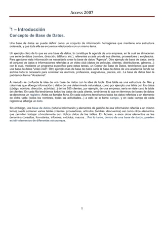 Access 2007


i
1 – Introducción
Concepto de Base de Datos.
Una base de datos se puede definir como un conjunto de información homogénea que mantiene una estructura
ordenada, y que toda ella se encuentra relacionada con un mismo tema.

Un ejemplo claro de lo que es una base de datos, lo constituye la agenda de una empresa, en la cual se almacenan
una serie de datos (nombre, dirección, teléfono, etc.), referentes a cada uno de sus clientes, proveedores o empleados.
Para gestionar ésta información se necesitaría crear la base de datos "Agenda". Otro ejemplo de base de datos, sería
el conjunto de datos e informaciones referidas a un video club (datos de películas, clientes, distribuidoras, géneros...)
con lo cual, mediante un programa específico para estas tareas, un Gestor de Base de Datos, tendríamos que crear
una base de datos "video club". Otro ejemplo mas de base de datos sería la base de datos de una academia donde se
archiva todo lo necesario para controlar los alumnos, profesores, asignaturas, precios, etc...La base de datos bien la
podríamos llamar "Academia".

A menudo se confunde la idea de una base de datos con la idea de tabla. Una tabla es una estructura de filas y
columnas que alberga información o datos de una determinada naturaleza, como por ejemplo una tabla con los datos
(código, nombre, dirección, actividad...) de los 555 clientes, por ejemplo, de una empresa; sería en éste caso la tabla
de clientes. En cada fila tendríamos todos los datos de cada cliente, tendríamos lo que en términos de bases de datos
se denomina un registro: Antes se llamaba ficha. En cada columna tendríamos todos los datos referidos a un elemento
de dicha tabla (todos los nombres, todas las actividades...) a esto se le llama campo, y en cada campo de cada
registro se alberga un dato.

Sin embargo, una base de datos (toda la información y elementos de gestión de esa información referida a un mismo
tema) puede contener varias tablas (clientes, proveedores, artículos, familias, descuentos) así como otros elementos
que permiten trabajar cómodamente con dichos datos de las tablas. En Access, a esos otros elementos se les
denomina consultas, formularios, informes, módulos, macros... Por lo tanto, dentro de una base de datos, pueden
existir elementos de diferentes naturalezas.




                                                           1
 