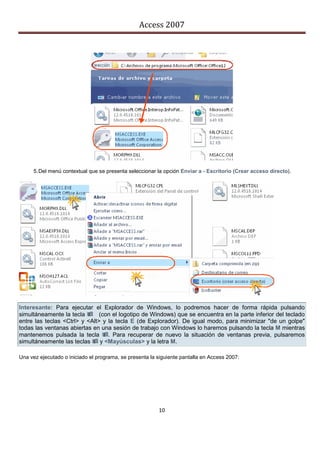 Access 2007




     5. Del menú contextual que se presenta seleccionar la opción Enviar a - Escritorio (Crear acceso directo).




Interesante: Para ejecutar el Explorador de Windows, lo podremos hacer de forma rápida pulsando
simultáneamente la tecla (con el logotipo de Windows) que se encuentra en la parte inferior del teclado
entre las teclas <Ctrl> y <Alt> y la tecla E (de Explorador). De igual modo, para minimizar "de un golpe"
todas las ventanas abiertas en una sesión de trabajo con Windows lo haremos pulsando la tecla M mientras
mantenemos pulsada la tecla . Para recuperar de nuevo la situación de ventanas previa, pulsaremos
simultáneamente las teclas  y <Mayúsculas> y la letra M.

Una vez ejecutado o iniciado el programa, se presenta la siguiente pantalla en Access 2007:




                                                         10
 