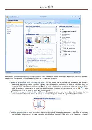 Access 2007




Desde esta pantalla de Introducción a MS Access 2007 tendremos acceso de manera más rápida y eficaz a aquellas
tareas más frecuentes al iniciar una sesión de trabajo con la base de datos:

      Abrir un archivo de base de datos reciente.- En este lateral de la pantalla nos aparecerán los accesos
        rápidos a las últimas bases de datos con las que haya estado trabajando el usuario, pudiendo abrir de
        manera rápida aquella que nos interese. Como veremos más adelante si deseamos abrir otra base de datos
        que no aparezca reflejada en el panel de bases de datos recientes, podemos hacer clic en            para
        localizar el archivo de base de datos que deseamos abrir.
      Crear una nueva base de datos en blanco.- Si deseamos crear una nueva base de datos en blanco
        seleccionaremos la opción "Base de datos en blanco" del panel central de la pantalla de bienvenida:




      Utilizar una plantilla de base de datos.- Tenemos también la posibilidad de utilizar y acomodar a nuestras
         necesidades algún modelo de base de datos (plantillas) de los disponibles tanto en la instalación local del

                                                        11
 