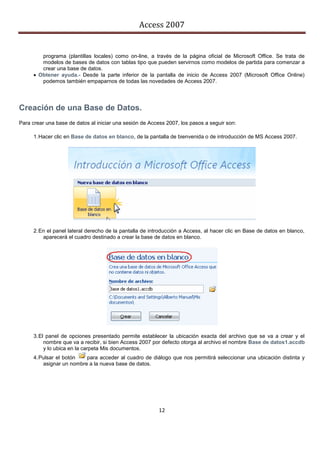 Access 2007


         programa (plantillas locales) como on-line, a través de la página oficial de Microsoft Office. Se trata de
         modelos de bases de datos con tablas tipo que pueden servirnos como modelos de partida para comenzar a
         crear una base de datos.
       Obtener ayuda.- Desde la parte inferior de la pantalla de inicio de Access 2007 (Microsoft Office Online)
         podemos también empaparnos de todas las novedades de Access 2007.




Creación de una Base de Datos.
Para crear una base de datos al iniciar una sesión de Access 2007, los pasos a seguir son:

      1. Hacer clic en Base de datos en blanco, de la pantalla de bienvenida o de introducción de MS Access 2007.




      2. En el panel lateral derecho de la pantalla de introducción a Access, al hacer clic en Base de datos en blanco,
          aparecerá el cuadro destinado a crear la base de datos en blanco.




      3. El panel de opciones presentado permite establecer la ubicación exacta del archivo que se va a crear y el
           nombre que va a recibir, si bien Access 2007 por defecto otorga al archivo el nombre Base de datos1.accdb
           y lo ubica en la carpeta Mis documentos.
      4. Pulsar el botón   para acceder al cuadro de diálogo que nos permitirá seleccionar una ubicación distinta y
          asignar un nombre a la nueva base de datos.




                                                          12
 