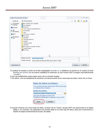 Access 2007




5. Localizar la carpeta a través de la lista desplegable Guardar en y establecer el nombre en el cuadro de texto
     Nombre de archivo (no es preciso establecer la extensión ya que Access 2007 la asigna automáticamente
     ".accdb").
6. Una vez establecidos ambos datos hacer clic en el botón Aceptar.
7. Por último, una vez establecida la ubicación y la denominación de la nueva base de datos, hacer clic en Crear.




8. Cuando creamos una nueva base de datos, al hacer clic en "Crear", Access 2007 nos posicionará en el objeto
    tablas y, en concreto, nos aparecerá una primera tabla en la vista hoja de datos, para que comencemos a
    diseñar el objeto fundamental de Access: las tablas.




                                                    13
 