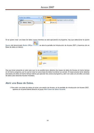 Access 2007




Si se quiere crear una base de datos nueva mientras se está ejecutando el programa, hay que seleccionar la opción


Nuevo del denominado Botón Office              , se abre la pantalla de Introducción de Access 2007 y hacemos clic en
Base de datos en blanco.




Hay que tener presente en este caso que no es posible tener abiertos dos bases de datos de Access al mismo tiempo
en el mismo programa, por lo cual al crear la nueva base de datos la anterior se cerrará. Si fuese preciso tener abiertas
dos bases de datos al mismo tiempo habría que ejecutar dos veces el programa y abrir con cada uno de ellos una base
de datos (dos sesiones Access iniciadas).



Abrir una Base de Datos.
      1. Para abrir una base de datos al iniciar una sesión de Access, en la pantalla de introducción de Access 2007,
          aparece en el panel lateral derecho el grupo Abrir base de datos reciente.




                                                           14
 