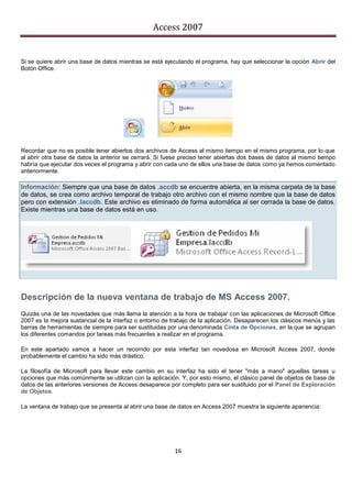 Access 2007


Si se quiere abrir una base de datos mientras se está ejecutando el programa, hay que seleccionar la opción Abrir del
Botón Office.




Recordar que no es posible tener abiertos dos archivos de Access al mismo tiempo en el mismo programa, por lo que
al abrir otra base de datos la anterior se cerrará. Si fuese preciso tener abiertas dos bases de datos al mismo tiempo
habría que ejecutar dos veces el programa y abrir con cada uno de ellos una base de datos como ya hemos comentado
anteriormente.

Información: Siempre que una base de datos .accdb se encuentre abierta, en la misma carpeta de la base
de datos, se crea como archivo temporal de trabajo otro archivo con el mismo nombre que la base de datos
pero con extensión .laccdb. Este archivo es eliminado de forma automática al ser cerrada la base de datos.
Existe mientras una base de datos está en uso.




Descripción de la nueva ventana de trabajo de MS Access 2007.
Quizás una de las novedades que más llama la atención a la hora de trabajar con las aplicaciones de Microsoft Office
2007 es la mejora sustancial de la interfaz o entorno de trabajo de la aplicación. Desaparecen los clásicos menús y las
barras de herramientas de siempre para ser sustituidas por una denominada Cinta de Opciones, en la que se agrupan
los diferentes comandos por tareas más frecuentes a realizar en el programa.

En este apartado vamos a hacer un recorrido por esta interfaz tan novedosa en Microsoft Access 2007, donde
probablemente el cambio ha sido más drástico.

La filosofía de Microsoft para llevar este cambio en su interfaz ha sido el tener "más a mano" aquellas tareas u
opciones que más comúnmente se utilizan con la aplicación. Y, por esto mismo, el clásico panel de objetos de base de
datos de las anteriores versiones de Access desaparece por completo para ser sustituido por el Panel de Exploración
de Objetos.

La ventana de trabajo que se presenta al abrir una base de datos en Access 2007 muestra la siguiente apariencia:




                                                          16
 