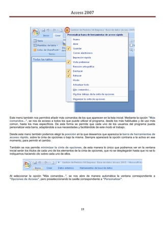Access 2007




Este menú también nos permitirá añadir más comandos de los que aparecen en la lista inicial. Mediante la opción "Más
comandos...", se nos da acceso a todos los que puede utilizar el programa, desde los más habituales y de uso más
común, hasta los mas específicos. De esta forma se permite que cada uno de los usuarios del programa pueda
personalizar esta barra, adaptándola a sus necesidades y facilitándole de este modo el trabajo.

Desde este menú también podemos elegir la posición en la que deseamos que aparezca la barra de herramientas de
acceso rápido, sobre la cinta de opciones o bajo la misma. Siempre aparecerá la opción contraria a la activa en ese
momento, para permitir el cambio.

También se nos permite minimizar la cinta de opciones, de esta manera lo único que podremos ver en la ventana
inicial serán los títulos de cada uno de los elementos de la cinta de opciones, que no se desplegarán hasta que no se lo
indiquemos haciendo clic sobre cada uno de ellos.




Al seleccionar la opción "Más comandos...", se nos abre de manera automática la ventana correspondiente a
"Opciones de Access", pero preseleccionando la casilla correspondiente a "Personalizar".




                                                          19
 