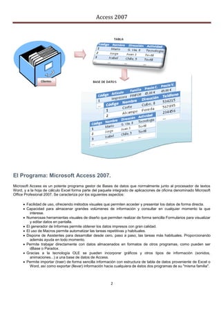 Access 2007




El Programa: Microsoft Access 2007.
Microsoft Access es un potente programa gestor de Bases de datos que normalmente junto al procesador de textos
Word, y a la hoja de cálculo Excel forma parte del paquete integrado de aplicaciones de oficina denominado Microsoft
Office Profesional 2007. Se caracteriza por los siguientes aspectos:

      Facilidad de uso, ofreciendo métodos visuales que permiten acceder y presentar los datos de forma directa.
      Capacidad para almacenar grandes volúmenes de información y consultar en cualquier momento la que
         interese.
      Numerosas herramientas visuales de diseño que permiten realizar de forma sencilla Formularios para visualizar
         y editar datos en pantalla.
      El generador de Informes permite obtener los datos impresos con gran calidad.
      El uso de Macros permite automatizar las tareas repetitivas y habituales.
      Dispone de Asistentes para desarrollar desde cero, paso a paso, las tareas más habituales. Proporcionando
         además ayuda en todo momento.
      Permite trabajar directamente con datos almacenados en formatos de otros programas, como pueden ser
         dBase o Paradox.
      Gracias a la tecnología OLE se pueden incorporar gráficos y otros tipos de información (sonidos,
         animaciones...) a una base de datos de Access.
      Permite importar (traer) de forma sencilla información con estructura de tabla de datos proveniente de Excel o
         Word, así como exportar (llevar) información hacia cualquiera de éstos dos programas de su "misma familia".



                                                         2
 