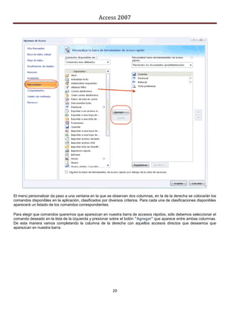 Access 2007




El menú personalizar da paso a una ventana en la que se observan dos columnas, en la de la derecha se colocarán los
comandos disponibles en la aplicación, clasificados por diversos criterios. Para cada una de clasificaciones disponibles
aparecerá un listado de los comandos correspondientes.

Para elegir que comandos queremos que aparezcan en nuestra barra de accesos rápidos, sólo debemos seleccionar el
comando deseado en la lista de la izquierda y presionar sobre el botón "Agregar" que aparece entre ambas columnas.
De esta manera vamos completando la columna de la derecha con aquellos accesos directos que deseamos que
aparezcan en nuestra barra.




                                                          20
 