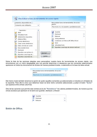 Access 2007




Sobre la lista de las opciones elegidas para personalizar nuestra barra de herramientas de acceso rápido, nos
encontramos con un menú desplegable que nos permite determinar si deseamos que los comandos seleccionados
aparezcan en todos los documentos de Access de manera predeterminada, o solamente en la base de datos actual.




Del mismo modo también tenemos la opción de quitar aquellos comandos ya seleccionados e incluidos en el listado de
la izquierda. Para ello lo único que debemos hacer es tener dicho comando seleccionado y pulsar el botón "Quitar"
que aparece entre ambas columnas.

Otra de las opciones que permite esta ventana es la de "Restablecer" los valores predeterminados, de manera que los
únicos accesos que aparecen en la barra son guardar, deshacer y rehacer:




Botón de Office.




                                                        21
 